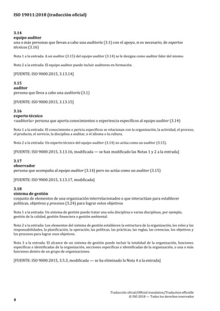 ISO 19011:2018 (traducción oficial)
.
Traducción oficial/Official translation/Traductionofficielle
© ISO 2018 — Todos los derechosreservados
4
3.14
equipo auditor
una o más personas que llevan a cabo una auditoría (3.1) con el apoyo, si es necesario, de expertos
técnicos (3.16)
Nota 1 a la entrada: A un auditor (3.15) del equipo auditor (3.14) se le designa como auditor líder del mismo.
Nota 2 a la entrada: El equipo auditor puede incluir auditores en formación.
[FUENTE: ISO 9000:2015, 3.13.14]
3.15
auditor
persona que lleva a cabo una auditoría (3.1)
[FUENTE: ISO 9000:2015, 3.13.15]
3.16
experto técnico
<auditoría> persona que aporta conocimientos o experiencia específicos al equipo auditor (3.14)
Nota 1 a la entrada: El conocimiento o pericia específicos se relacionan con la organización, la actividad, el proceso,
el producto, el servicio, la disciplina a auditar, o el idioma o la cultura.
Nota 2 a la entrada: Un experto técnico del equipo auditor (3.14) no actúa como un auditor (3.15).
[FUENTE: ISO 9000:2015, 3.13.16, modificada — se han modificado las Notas 1 y 2 a la entrada]
3.17
observador
persona que acompaña al equipo auditor (3.14) pero no actúa como un auditor (3.15)
[FUENTE: ISO 9000:2015, 3.13.17, modificada]
3.18
sistema de gestión
conjunto de elementos de una organización interrelacionados o que interactúan para establecer
políticas, objetivos y procesos (3.24) para lograr estos objetivos
Nota 1 a la entrada: Un sistema de gestión puede tratar una sola disciplina o varias disciplinas, por ejemplo,
gestión de la calidad, gestión financiera o gestión ambiental.
Nota 2 a la entrada: Los elementos del sistema de gestión establecen la estructura de la organización, los roles y las
responsabilidades, la planificación, la operación, las políticas, las prácticas, las reglas, las creencias, los objetivos y
los procesos para lograr esos objetivos.
Nota 3 a la entrada: El alcance de un sistema de gestión puede incluir la totalidad de la organización, funciones
específicas e identificadas de la organización, secciones específicas e identificadas de la organización, o una o más
funciones dentro de un grupo de organizaciones.
[FUENTE: ISO 9000:2015, 3.5.3, modificada — se ha eliminado la Nota 4 a la entrada]
 