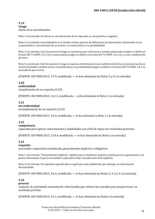 ISO 19011:2018 (traducción oficial)
Traducción oficial/Official translation/Traduction officielle
© ISO 2018 — Todos los derechos reservados 5
3.19
riesgo
efecto de la incertidumbre
Nota 1 a la entrada: Un efecto es una desviación de lo esperado, ya sea positivo o negativo.
Nota 2 a la entrada: Incertidumbre es el estado, incluso parcial, de deficiencia de información relacionada con la
comprensión o conocimiento de un evento, su consecuencia o su probabilidad.
Nota 3 a la entrada: Con frecuencia el riesgo se caracteriza por referencia a eventos potenciales (según se define en
la Guía ISO 73:2009, 3.5.1.3) y consecuencias (según se define en la Guía ISO 73:2009, 3.6.1.3), o a una combinación
de éstos.
Nota 4 a la entrada: Con frecuencia el riesgo se expresa en términos de una combinación de las consecuencias de un
evento (incluidos cambios en las circunstancias) y la probabilidad (según se define en la Guía ISO 73:2009, 3.6.1.1)
asociada de que ocurra.
[FUENTE: ISO 9000:2015, 3.7.9, modificada — se han eliminado las Notas 5 y 6 a la entrada]
3.20
conformidad
cumplimiento de un requisito (3.23)
[FUENTE: ISO 9000:2015, 3.6.11, modificada — se ha eliminado la Nota 1 a la entrada]
3.21
no conformidad
incumplimiento de un requisito (3.23)
[FUENTE: ISO 9000:2015, 3.6.9, modificada — se ha eliminado la Nota 1 a la entrada]
3.22
competencia
capacidad para aplicar conocimientos y habilidades con el fin de lograr los resultados previstos
[FUENTE: ISO 9000:2015, 3.10.4, modificada — se han eliminado las Notas a la entrada]
3.23
requisito
necesidad o expectativa establecida, generalmente implícita u obligatoria
Nota 1 a la entrada: “Generalmente implícita” significa que es habitual o práctica común para la organización y las
partes interesadas el que la necesidad o expectativa bajo consideración está implícita.
Nota 2 a la entrada: Un requisito especificado es aquel que está establecido, por ejemplo, en información
documentada.
[FUENTE: ISO 9000:2015, 3.6.4, modificada — se han eliminado las Notas 3, 4, 5 y 6 a la entrada]
3.24
proceso
conjunto de actividades mutuamente relacionadas que utilizan las entradas para proporcionar un
resultado previsto
[FUENTE: ISO 9000:2015, 3.4.1, modificada — se han eliminado las Notas a la entrada]
 