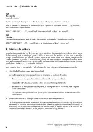 ISO 19011:2018 (traducción oficial)
.
Traducción oficial/Official translation/Traductionofficielle
© ISO 2018 — Todos los derechosreservados
6
3.25
desempeño
resultado medible
Nota 1 a la entrada: El desempeño se puede relacionar con hallazgos cuantitativos o cualitativos.
Nota 2 a la entrada: El desempeño se puede relacionar con la gestión de actividades, procesos (3.24), productos,
servicios, sistemas u organizaciones.
[FUENTE: ISO 9000:2015, 3.7.8, modificada — se ha eliminado la Nota 3 a la entrada]
3.26
eficacia
grado en el que se realizan las actividades planificadas y se logran los resultados planificados
[FUENTE: ISO 9000:2015, 3.7.11, modificada — se ha eliminado la Nota 1 a la entrada]
4 Principios de auditoría
La auditoría se caracteriza por depender de varios principios. Estos principios deberían ayudar a hacer
de la auditoría una herramienta eficaz y fiable en apoyo de las políticas y controles de gestión,
proporcionando información sobre la cual una organización puede actuar para mejorar su desempeño.
La adhesión a esos principios es un requisito previo para proporcionar conclusiones de la auditoría que
sean pertinentes y suficientes, y para permitir a los auditores, que trabajan independientemente, alcanzar
conclusiones similares en circunstancias similares.
La orientación dada en los Capítulos 5 a 7 se basa en los siete principios señalados a continuación.
a) Integridad: el fundamento de la profesionalidad
Los auditores y las personas que gestionan un programa de auditoría deberían:
— desempeñar su trabajo de forma ética, con honestidad y responsabilidad;
— emprender actividades de auditoría sólo si son competentes para hacerlo;
— desempeñar su trabajo de manera imparcial, es decir, permanecer ecuánimes y sin sesgo en
todas sus acciones;
— ser sensibles a cualquier influencia que se pueda ejercer sobre su juicio mientras lleva a cabo
una auditoría.
b) Presentación imparcial: la obligación de informar con veracidad y exactitud
Los hallazgos, conclusiones e informes de la auditoría deberían reflejar con veracidad y exactitud las
actividades de auditoría. Se debería informar de los obstáculos significativos encontrados durante la
auditoría y de las opiniones divergentes sin resolver entre el equipo auditor y el auditado. La
comunicación debería ser veraz, exacta, objetiva, oportuna, clara ycompleta.
 