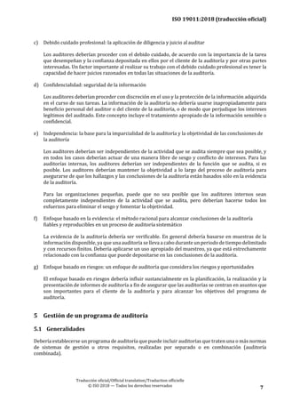 ISO 19011:2018 (traducción oficial)
Traducción oficial/Official translation/Traduction officielle
© ISO 2018 — Todos los derechos reservados 7
c) Debido cuidado profesional: la aplicación de diligencia y juicio al auditar
Los auditores deberían proceder con el debido cuidado, de acuerdo con la importancia de la tarea
que desempeñan y la confianza depositada en ellos por el cliente de la auditoría y por otras partes
interesadas. Un factor importante al realizar su trabajo con el debido cuidado profesional es tener la
capacidad de hacer juicios razonados en todas las situaciones de la auditoría.
d) Confidencialidad: seguridad de la información
Los auditores deberían proceder con discreción en el uso y la protección de la información adquirida
en el curso de sus tareas. La información de la auditoría no debería usarse inapropiadamente para
beneficio personal del auditor o del cliente de la auditoría, o de modo que perjudique los intereses
legítimos del auditado. Este concepto incluye el tratamiento apropiado de la información sensible o
confidencial.
e) Independencia: la base para la imparcialidad de la auditoría y la objetividad de las conclusiones de
la auditoría
Los auditores deberían ser independientes de la actividad que se audita siempre que sea posible, y
en todos los casos deberían actuar de una manera libre de sesgo y conflicto de intereses. Para las
auditorías internas, los auditores deberían ser independientes de la función que se audita, si es
posible. Los auditores deberían mantener la objetividad a lo largo del proceso de auditoría para
asegurarse de que los hallazgos y las conclusiones de la auditoría están basados sólo en la evidencia
de la auditoría.
Para las organizaciones pequeñas, puede que no sea posible que los auditores internos sean
completamente independientes de la actividad que se audita, pero deberían hacerse todos los
esfuerzos para eliminar el sesgo y fomentar la objetividad.
f) Enfoque basado en la evidencia: el método racional para alcanzar conclusiones de la auditoría
fiables y reproducibles en un proceso de auditoría sistemático
La evidencia de la auditoría debería ser verificable. En general debería basarse en muestras de la
información disponible, ya que una auditoría se lleva a cabo durante un periodo de tiempo delimitado
y con recursos finitos. Debería aplicarse un uso apropiado del muestreo, ya que está estrechamente
relacionado con la confianza que puede depositarse en las conclusiones de la auditoría.
g) Enfoque basado en riesgos: un enfoque de auditoría que considera los riesgos yoportunidades
El enfoque basado en riesgos debería influir sustancialmente en la planificación, la realización y la
presentación de informes de auditoría a fin de asegurar que las auditorías se centran en asuntos que
son importantes para el cliente de la auditoría y para alcanzar los objetivos del programa de
auditoría.
5 Gestión de un programa de auditoría
5.1 Generalidades
Debería establecerse un programa de auditoría que puede incluir auditorías que traten una o más normas
de sistemas de gestión u otros requisitos, realizadas por separado o en combinación (auditoría
combinada).
 