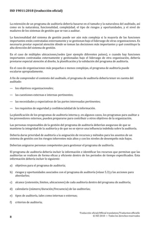 ISO 19011:2018 (traducción oficial)
Traducción oficial/Official translation/Traductionofficielle
© ISO 2018 — Todos los derechosreservados8
La extensión de un programa de auditoría debería basarse en el tamaño y la naturaleza del auditado, así
como en la naturaleza, funcionalidad, complejidad, el tipo de riesgos y oportunidades, y el nivel de
madurez de los sistemas de gestión que se van a auditar.
La funcionalidad del sistema de gestión puede ser aún más compleja si la mayoría de las funciones
importantes están contratadas externamente y se gestionan bajo el liderazgo de otras organizaciones. Es
necesario prestar especial atención dónde se toman las decisiones más importantes y qué constituye la
alta dirección del sistema de gestión.
En el caso de múltiples ubicaciones/sedes (por ejemplo diferentes países), o cuando hay funciones
importantes contratadas externamente y gestionadas bajo el liderazgo de otra organización, debería
prestarse especial atención al diseño, la planificación y la validación del programa de auditoría.
En el caso de organizaciones más pequeñas o menos complejas, el programa de auditoría puede
escalarse apropiadamente.
A fin de comprender el contexto del auditado, el programa de auditoría debería tener en cuenta del
auditado:
— los objetivos organizacionales;
— las cuestiones externas e internas pertinentes;
— las necesidades y expectativas de las partes interesadas pertinentes;
— los requisitos de seguridad y confidencialidad de la información.
La planificación de los programas de auditoría interna y, en algunos casos, los programas para auditar a
los proveedores externos, pueden prepararse para contribuir a otros objetivos de la organización.
Las personas responsables de la gestión del programa de auditoría deberían asegurase de que se
mantiene la integridad de la auditoría y de que no se ejerce una influencia indebida sobre la auditoría.
Debería darse prioridad de auditoría a la asignación de recursos y métodos para los asuntos de un
sistema de gestión con los riesgos inherentes más altos y con los niveles de desempeño más bajos.
Deberían asignarse personas competentes para gestionar el programa de auditoría.
El programa de auditoría debería incluir la información e identificar los recursos que permitan que las
auditorías se realicen de forma eficaz y eficiente dentro de los periodos de tiempo especificados. Esta
información debería incluir lo siguiente:
a) objetivos para el programa de auditoría;
b) riesgos y oportunidades asociados con el programa de auditoría (véase 5.3) y las acciones para
abordarlos;
c) alcance (extensión, límites, ubicaciones) de cada auditoría dentro del programa de auditoría;
d) calendario (número/duración/frecuencia) de las auditorías;
e) tipos de auditoría, tales como internas o externas;
f) criterios de auditoría;
 