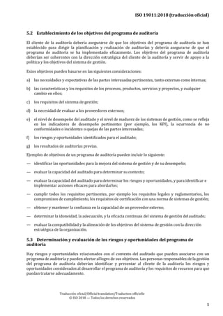 ISO 19011:2018 (traducción oficial)
Traducción oficial/Official translation/Traduction officielle
© ISO 2018 — Todos los derechos reservados
1
1
5.2 Establecimiento de los objetivos del programa de auditoría
El cliente de la auditoría debería asegurarse de que los objetivos del programa de auditoría se han
establecido para dirigir la planificación y realización de auditorías y debería asegurarse de que el
programa de auditoría se ha implementado eficazmente. Los objetivos del programa de auditoría
deberían ser coherentes con la dirección estratégica del cliente de la auditoría y servir de apoyo a la
política y los objetivos del sistema de gestión.
Estos objetivos pueden basarse en las siguientes consideraciones:
a) las necesidades y expectativas de las partes interesadas pertinentes, tanto externas comointernas;
b) las características y los requisitos de los procesos, productos, servicios y proyectos, y cualquier
cambio en ellos;
c) los requisitos del sistema de gestión;
d) la necesidad de evaluar a los proveedores externos;
e) el nivel de desempeño del auditado y el nivel de madurez de los sistemas de gestión, como se refleja
en los indicadores de desempeño pertinentes (por ejemplo, los KPI), la ocurrencia de no
conformidades o incidentes o quejas de las partes interesadas;
f) los riesgos y oportunidades identificados para el auditado;
g) los resultados de auditorías previas.
Ejemplos de objetivos de un programa de auditoría pueden incluir lo siguiente:
— identificar las oportunidades para la mejora del sistema de gestión y de su desempeño;
— evaluar la capacidad del auditado para determinar su contexto;
— evaluar la capacidad del auditado para determinar los riesgos y oportunidades, y para identificar e
implementar acciones eficaces para abordarlos;
— cumplir todos los requisitos pertinentes, por ejemplo los requisitos legales y reglamentarios, los
compromisos de cumplimiento, los requisitos de certificación con una norma de sistemas de gestión;
— obtener y mantener la confianza en la capacidad de un proveedor externo;
— determinar la idoneidad, la adecuación, y la eficacia continuas del sistema de gestión delauditado;
— evaluar la compatibilidad y la alineación de los objetivos del sistema de gestión con la dirección
estratégica de la organización.
5.3 Determinación y evaluación de los riesgos y oportunidades del programa de
auditoría
Hay riesgos y oportunidades relacionados con el contexto del auditado que pueden asociarse con un
programa de auditoría y pueden afectar al logro de sus objetivos. Las personas responsables de la gestión
del programa de auditoría deberían identificar y presentar al cliente de la auditoría los riesgos y
oportunidades considerados al desarrollar el programa de auditoría y los requisitos de recursos para que
puedan tratarse adecuadamente.
 