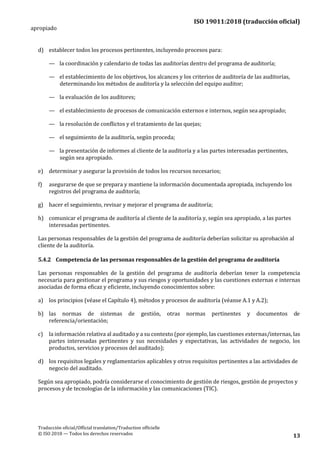 ISO 19011:2018 (traducción oficial)
Traducción oficial/Official translation/Traduction officielle
© ISO 2018 — Todos los derechos reservados 13
apropiado
d) establecer todos los procesos pertinentes, incluyendo procesos para:
— la coordinación y calendario de todas las auditorías dentro del programa de auditoría;
— el establecimiento de los objetivos, los alcances y los criterios de auditoría de las auditorías,
determinando los métodos de auditoría y la selección del equipo auditor;
— la evaluación de los auditores;
— el establecimiento de procesos de comunicación externos e internos, según sea apropiado;
— la resolución de conflictos y el tratamiento de las quejas;
— el seguimiento de la auditoría, según proceda;
— la presentación de informes al cliente de la auditoría y a las partes interesadas pertinentes,
según sea apropiado.
e) determinar y asegurar la provisión de todos los recursos necesarios;
f) asegurarse de que se prepara y mantiene la información documentada apropiada, incluyendo los
registros del programa de auditoría;
g) hacer el seguimiento, revisar y mejorar el programa de auditoría;
h) comunicar el programa de auditoría al cliente de la auditoría y, según sea apropiado, a las partes
interesadas pertinentes.
Las personas responsables de la gestión del programa de auditoría deberían solicitar su aprobación al
cliente de la auditoría.
5.4.2 Competencia de las personas responsables de la gestión del programa deauditoría
Las personas responsables de la gestión del programa de auditoría deberían tener la competencia
necesaria para gestionar el programa y sus riesgos y oportunidades y las cuestiones externas e internas
asociadas de forma eficaz y eficiente, incluyendo conocimientos sobre:
a) los principios (véase el Capítulo 4), métodos y procesos de auditoría (véanse A.1 y A.2);
b) las normas de sistemas de gestión, otras normas pertinentes y documentos de
referencia/orientación;
c) la información relativa al auditado y a su contexto (por ejemplo, las cuestiones externas/internas, las
partes interesadas pertinentes y sus necesidades y expectativas, las actividades de negocio, los
productos, servicios y procesos del auditado);
d) los requisitos legales y reglamentarios aplicables y otros requisitos pertinentes a las actividades de
negocio del auditado.
Según sea apropiado, podría considerarse el conocimiento de gestión de riesgos, gestión de proyectos y
procesos y de tecnologías de la información y las comunicaciones (TIC).
 