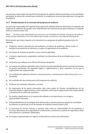 ISO 19011:2018 (traducción oficial)
Traducción oficial/Official translation/Traductionofficielle
© ISO 2018 — Todos los derechosreservados14
Las personas responsables de la gestión del programa de auditoría deberían participar en las actividades
apropiadas de desarrollo continuo para mantener la competencia necesaria para gestionar el programa
de auditoría.
5.4.3 Establecimiento de la extensión del programa de auditoría
Las personas responsables de la gestión del programa de auditoría deberían determinar la extensión del
programa de auditoría. Ésta puede variar dependiendo de la información proporcionada por el auditado
sobre su contexto (véase 5.3).
NOTA En ciertos casos, dependiendo de la estructura o las actividades del auditado, el programa de auditoría
podría consistir únicamente en una sola auditoría (por ejemplo, un proyecto o una organizaciónpequeños).
Otros factores que tienen impacto en la extensión de un programa de auditoría pueden incluir lo
siguiente:
a) el objetivo, alcance y duración de cada auditoría y el número de auditorías a llevar a cabo, el
método de presentación de informes y, si aplica, el seguimiento de la auditoría;
b) las normas de sistemas de gestión u otros criterios aplicables;
c) el número, importancia, complejidad, similitud y las ubicaciones de las actividades que se van a
auditar;
d) los factores que influyen en la eficacia del sistema de gestión;
e) los criterios de auditoría aplicables, tales como los acuerdos planificados para las normas de sistemas
de gestión pertinentes, los requisitos legales y reglamentarios y otros requisitos con los que la
organización está comprometida;
f) los resultados de auditorías internas o externas previas y revisiones por la dirección previas, si es
apropiado;
g) los resultados de una revisión previa del programa de auditoría;
h) el idioma, las cuestiones culturales y sociales;
i) las inquietudes de las partes interesadas, tales como quejas de clientes, incumplimiento de los
requisitos legales y reglamentarios y otros requisitos con los que la organización está comprometida,
o cuestiones de la cadena de suministro;
j) los cambios significativos en el contexto del auditado o sus operaciones y los riesgos y
oportunidades asociados;
k) la disponibilidad de las tecnologías de la información y comunicación para apoyar las actividades
de auditoría, en particular el uso de métodos de auditoría remota (véase A.16);
l) la ocurrencia de sucesos internos y externos, tales como no conformidades de los productos o
servicios, filtraciones en la seguridad de la información, incidentes en materia de seguridad y salud,
actos delictivos o incidentes ambientales;
m) los riesgos y oportunidades de negocio, incluyendo las acciones para abordarlos.
 