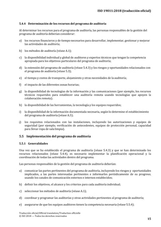 ISO 19011:2018 (traducción oficial)
Traducción oficial/Official translation/Traduction officielle
© ISO 2018 — Todos los derechos reservados
15
5.4.4 Determinación de los recursos del programa de auditoría
Al determinar los recursos para el programa de auditoría, las personas responsables de la gestión del
programa de auditoría deberían considerar:
a) los recursos financieros y de tiempo necesarios para desarrollar, implementar, gestionar y mejorar
las actividades de auditoría;
b) los métodos de auditoría (véase A.1);
c) la disponibilidad individual y global de auditores y expertos técnicos que tengan la competencia
apropiada para los objetivos particulares del programa de auditoría;
d) la extensión del programa de auditoría (véase 5.4.3) y los riesgos y oportunidades relacionados con
el programa de auditoría (véase 5.3);
e) el tiempo y costos de transporte, alojamiento y otras necesidades de la auditoría;
f) el impacto de las diferentes zonas horarias;
g) la disponibilidad de tecnologías de la información y las comunicaciones (por ejemplo, los recursos
técnicos requeridos para establecer una auditoría remota usando tecnologías que apoyen la
colaboración remota);
h) la disponibilidad de las herramientas, la tecnología y los equipos requeridos;
i) la disponibilidad de la información documentada necesaria, según lo determine el establecimiento
del programa de auditoría (véase A.5);
j) los requisitos relacionados con las instalaciones, incluyendo las autorizaciones y equipos de
seguridad (por ejemplo, verificación de antecedentes, equipos de protección personal, capacidad
para llevar ropa de sala limpia).
5.5 Implementación del programa de auditoría
5.5.1 Generalidades
Una vez que se ha establecido el programa de auditoría (véase 5.4.3) y que se han determinado los
recursos relacionados (véase 5.4.4), es necesario implementar la planificación operacional y la
coordinación de todas las actividades dentro del programa.
Las personas responsables de la gestión del programa de auditoría deberían:
a) comunicar las partes pertinentes del programa de auditoría, incluyendo los riesgos y oportunidades
implicados, a las partes interesadas pertinentes e informarles periódicamente de su progreso,
usando los canales de comunicación externos e internos establecidos;
b) definir los objetivos, el alcance y los criterios para cada auditoría individual;
c) seleccionar los métodos de auditoría (véase A.1);
d) coordinar y programar las auditorías y otras actividades pertinentes al programa de auditoría;
e) asegurarse de que los equipos auditores tienen la competencia necesaria (véase 5.5.4);
 