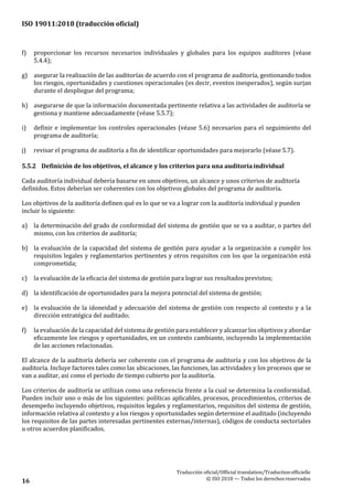 ISO 19011:2018 (traducción oficial)
Traducción oficial/Official translation/Traductionofficielle
© ISO 2018 — Todos los derechosreservados16
f) proporcionar los recursos necesarios individuales y globales para los equipos auditores (véase
5.4.4);
g) asegurar la realización de las auditorías de acuerdo con el programa de auditoría, gestionando todos
los riesgos, oportunidades y cuestiones operacionales (es decir, eventos inesperados), según surjan
durante el despliegue del programa;
h) asegurarse de que la información documentada pertinente relativa a las actividades de auditoría se
gestiona y mantiene adecuadamente (véase 5.5.7);
i) definir e implementar los controles operacionales (véase 5.6) necesarios para el seguimiento del
programa de auditoría;
j) revisar el programa de auditoría a fin de identificar oportunidades para mejorarlo (véase 5.7).
5.5.2 Definición de los objetivos, el alcance y los criterios para una auditoríaindividual
Cada auditoría individual debería basarse en unos objetivos, un alcance y unos criterios de auditoría
definidos. Estos deberían ser coherentes con los objetivos globales del programa de auditoría.
Los objetivos de la auditoría definen qué es lo que se va a lograr con la auditoría individual y pueden
incluir lo siguiente:
a) la determinación del grado de conformidad del sistema de gestión que se va a auditar, o partes del
mismo, con los criterios de auditoría;
b) la evaluación de la capacidad del sistema de gestión para ayudar a la organización a cumplir los
requisitos legales y reglamentarios pertinentes y otros requisitos con los que la organización está
comprometida;
c) la evaluación de la eficacia del sistema de gestión para lograr sus resultados previstos;
d) la identificación de oportunidades para la mejora potencial del sistema de gestión;
e) la evaluación de la idoneidad y adecuación del sistema de gestión con respecto al contexto y a la
dirección estratégica del auditado;
f) la evaluación de la capacidad del sistema de gestión para establecer y alcanzar los objetivos y abordar
eficazmente los riesgos y oportunidades, en un contexto cambiante, incluyendo la implementación
de las acciones relacionadas.
El alcance de la auditoría debería ser coherente con el programa de auditoría y con los objetivos de la
auditoría. Incluye factores tales como las ubicaciones, las funciones, las actividades y los procesos que se
van a auditar, así como el periodo de tiempo cubierto por la auditoría.
Los criterios de auditoría se utilizan como una referencia frente a la cual se determina la conformidad.
Pueden incluir uno o más de los siguientes: políticas aplicables, procesos, procedimientos, criterios de
desempeño incluyendo objetivos, requisitos legales y reglamentarios, requisitos del sistema de gestión,
información relativa al contexto y a los riesgos y oportunidades según determine el auditado (incluyendo
los requisitos de las partes interesadas pertinentes externas/internas), códigos de conducta sectoriales
u otros acuerdos planificados.
 