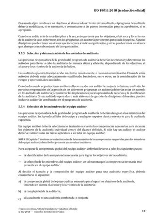 ISO 19011:2018 (traducción oficial)
Traducción oficial/Official translation/Traduction officielle
© ISO 2018 — Todos los derechos reservados 17
En caso de algún cambio en los objetivos, el alcance o los criterios de la auditoría, el programa de auditoría
debería modificarse, si es necesario, y comunicarse a las partes interesadas para su aprobación, si es
apropiado.
Cuando se audita más de una disciplina a la vez, es importante que los objetivos, el alcance y los criterios
de la auditoría sean coherentes con los programas de auditoría pertinentes para cada disciplina. Algunas
disciplinas pueden tener un alcance que incorpore a toda la organización, y otras pueden tener un alcance
que abarque a un subconjunto de laorganización.
5.5.3 Selección y determinación de los métodos de auditoría
Las personas responsables de la gestión del programa de auditoría deberían seleccionar y determinar los
métodos para llevar a cabo la auditoría de manera eficaz y eficiente, dependiendo de los objetivos, el
alcance y los criterios de la auditoría definidos.
Las auditorías pueden llevarse a cabo en el sitio, remotamente, o como una combinación. El uso de estos
métodos debería estar adecuadamente equilibrado, basándose, entre otros, en la consideración de los
riesgos y oportunidades asociados.
Cuando dos o más organizaciones auditoras llevan a cabo una auditoría conjunta del mismo auditado, las
personas responsables de la gestión de los diferentes programas de auditoría deberían estar de acuerdo
en los métodos de auditoría y considerar las implicaciones para la provisión de recursos y la planificación
de la auditoría. Si un auditado opera dos o más sistemas de gestión de disciplinas diferentes, pueden
incluirse auditorías combinadas en el programa de auditoría.
5.5.4 Selección de los miembros del equipo auditor
Las personas responsables de la gestión del programa de auditoría deberían designar a los miembros del
equipo auditor, incluyendo al líder del equipo y a cualquier experto técnico necesario para la auditoría
específica.
Un equipo auditor debería seleccionarse teniendo en cuenta las competencias necesarias para alcanzar
los objetivos de la auditoría individual dentro del alcance definido. Si sólo hay un auditor, el auditor
debería realizar todas las tareas aplicables a un líder de equipo auditor.
NOTA El Capítulo 7 contiene orientación sobre la determinación de las competencias requeridas para los miembros
del equipo auditor y describe los procesos para evaluar auditores.
Para asegurar la competencia global del equipo auditor, deberían llevarse a cabo los siguientes pasos:
— la identificación de la competencia necesaria para lograr los objetivos de la auditoría;
— la selección de los miembros del equipo auditor, de tal manera que la competencia necesaria esté
presente en el equipo auditor.
Al decidir el tamaño y la composición del equipo auditor para una auditoría específica, debería
considerarse lo siguiente:
a) la competencia global del equipo auditor necesaria para lograr los objetivos de la auditoría,
teniendo en cuenta el alcance y los criterios de la auditoría;
b) la complejidad de la auditoría;
c) si la auditoria es una auditoria combinada o conjunta
 