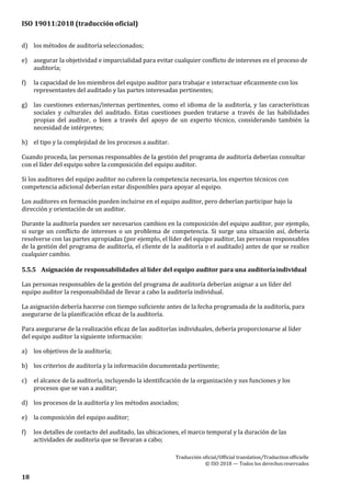 ISO 19011:2018 (traducción oficial)
Traducción oficial/Official translation/Traductionofficielle
© ISO 2018 — Todos los derechosreservados
18
d) los métodos de auditoría seleccionados;
e) asegurar la objetividad e imparcialidad para evitar cualquier conflicto de intereses en el proceso de
auditoría;
f) la capacidad de los miembros del equipo auditor para trabajar e interactuar eficazmente con los
representantes del auditado y las partes interesadas pertinentes;
g) las cuestiones externas/internas pertinentes, como el idioma de la auditoría, y las características
sociales y culturales del auditado. Estas cuestiones pueden tratarse a través de las habilidades
propias del auditor, o bien a través del apoyo de un experto técnico, considerando también la
necesidad de intérpretes;
h) el tipo y la complejidad de los procesos a auditar.
Cuando proceda, las personas responsables de la gestión del programa de auditoría deberían consultar
con el líder del equipo sobre la composición del equipo auditor.
Si los auditores del equipo auditor no cubren la competencia necesaria, los expertos técnicos con
competencia adicional deberían estar disponibles para apoyar al equipo.
Los auditores en formación pueden incluirse en el equipo auditor, pero deberían participar bajo la
dirección y orientación de un auditor.
Durante la auditoría pueden ser necesarios cambios en la composición del equipo auditor, por ejemplo,
si surge un conflicto de intereses o un problema de competencia. Si surge una situación así, debería
resolverse con las partes apropiadas (por ejemplo, el líder del equipo auditor, las personas responsables
de la gestión del programa de auditoría, el cliente de la auditoría o el auditado) antes de que se realice
cualquier cambio.
5.5.5 Asignación de responsabilidades al líder del equipo auditor para una auditoríaindividual
Las personas responsables de la gestión del programa de auditoría deberían asignar a un líder del
equipo auditor la responsabilidad de llevar a cabo la auditoría individual.
La asignación debería hacerse con tiempo suficiente antes de la fecha programada de la auditoría, para
asegurarse de la planificación eficaz de la auditoría.
Para asegurarse de la realización eficaz de las auditorías individuales, debería proporcionarse al líder
del equipo auditor la siguiente información:
a) los objetivos de la auditoría;
b) los criterios de auditoría y la información documentada pertinente;
c) el alcance de la auditoría, incluyendo la identificación de la organización y sus funciones y los
procesos que se van a auditar;
d) los procesos de la auditoría y los métodos asociados;
e) la composición del equipo auditor;
f) los detalles de contacto del auditado, las ubicaciones, el marco temporal y la duración de las
actividades de auditoria que se llevaran a cabo;
 