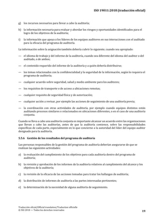 ISO 19011:2018 (traducción oficial)
Traducción oficial/Official translation/Traduction officielle
© ISO 2018 — Todos los derechos reservados 19
g) los recursos necesarios para llevar a cabo la auditoría;
h) la información necesaria para evaluar y abordar los riesgos y oportunidades identificados para el
logro de los objetivos de la auditoría;
i) la información que apoya a los líderes de los equipos auditores en sus interacciones con el auditado
para la eficacia del programa de auditoría.
La información sobre la asignación también debería cubrir lo siguiente, cuando sea apropiado:
— el idioma de trabajo y del informe de la auditoría, cuando sea diferente del idioma del auditor o del
auditado, o de ambos;
— el contenido requerido del informe de la auditoría y a quién debería distribuirse;
— los temas relacionados con la confidencialidad y la seguridad de la información, según lo requiera el
programa de auditoría;
— cualquier acuerdo sobre seguridad, salud y medio ambiente para losauditores;
— los requisitos de transporte o de acceso a ubicaciones remotas;
— cualquier requisito de seguridad física y de autorización;
— cualquier acción a revisar, por ejemplo las acciones de seguimiento de una auditoríaprevia;
— la coordinación con otras actividades de auditoría, por ejemplo cuando equipos distintos están
auditando procesos similares o relacionados en ubicaciones diferentes, o en el caso de una auditoría
conjunta.
Cuando se lleva a cabo una auditoría conjunta es importante alcanzar un acuerdo entre las organizaciones
que llevan a cabo las auditorías, antes de que la auditoría comience, sobre las responsabilidades
específicas de cada parte, especialmente en lo que concierne a la autoridad del líder del equipo auditor
designado para la auditoría.
5.5.6 Gestión de los resultados del programa de auditoría
Las personas responsables de la gestión del programa de auditoría deberían asegurarse de que se
realizan las siguientes actividades:
a) la evaluación del cumplimiento de los objetivos para cada auditoría dentro del programa de
auditoría;
b) la revisión y aprobación de los informes de la auditoría relativos al cumplimiento del alcance y los
objetivos de la auditoría;
c) la revisión de la eficacia de las acciones tomadas para tratar los hallazgos de auditoría;
d) la distribución de informes de auditoría a las partes interesadas pertinentes;
e) la determinación de la necesidad de alguna auditoría de seguimiento.
 