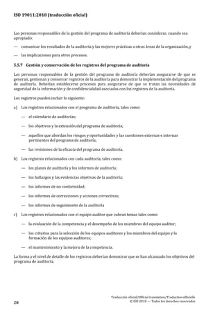 ISO 19011:2018 (traducción oficial)
Traducción oficial/Official translation/Traductionofficielle
© ISO 2018 — Todos los derechosreservados20
Las personas responsables de la gestión del programa de auditoría deberían considerar, cuando sea
apropiado:
— comunicar los resultados de la auditoría y las mejores prácticas a otras áreas de la organización,y
— las implicaciones para otros procesos.
5.5.7 Gestión y conservación de los registros del programa de auditoría
Las personas responsables de la gestión del programa de auditoría deberían asegurarse de que se
generan, gestionan y conservar registros de la auditoría para demostrar la implementación del programa
de auditoría. Deberían establecerse procesos para asegurarse de que se tratan las necesidades de
seguridad de la información y de confidencialidad asociadas con los registros de la auditoría.
Los registros pueden incluir lo siguiente:
a) Los registros relacionados con el programa de auditoría, tales como:
— el calendario de auditorías;
— los objetivos y la extensión del programa de auditoría;
— aquellos que abordan los riesgos y oportunidades y las cuestiones externas e internas
pertinentes del programa de auditoría;
— las revisiones de la eficacia del programa de auditoría.
b) Los registros relacionados con cada auditoría, tales como:
— los planes de auditoría y los informes de auditoría;
— los hallazgos y las evidencias objetivas de la auditoría;
— los informes de no conformidad;
— los informes de correcciones y acciones correctivas;
— los informes de seguimiento de la auditoría
c) Los registros relacionados con el equipo auditor que cubran temas tales como:
— la evaluación de la competencia y el desempeño de los miembros del equipo auditor;
— los criterios para la selección de los equipos auditores y los miembros del equipo y la
formación de los equipos auditores;
— el mantenimiento y la mejora de la competencia.
La forma y el nivel de detalle de los registros deberían demostrar que se han alcanzado los objetivos del
programa de auditoría.
 