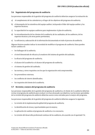 ISO 19011:2018 (traducción oficial)
Traducción oficial/Official translation/Traduction officielle
© ISO 2018 — Todos los derechos reservados 21
5.6 Seguimiento del programa de auditoría
Las personas responsables de la gestión del programa de auditoría deberían asegurar la evaluación de:
a) el cumplimiento de los calendarios y el logro de los objetivos del programa de auditoría;
b) el desempeño de los miembros del equipo auditor, incluyendo el líder del equipo auditor y los
expertos técnicos;
c) la capacidad de los equipos auditores para implementar el plan de auditoría;
d) la retroalimentación de los clientes de la auditoría, de los auditados, de los auditores, de los
expertos técnicos y de otras partes pertinentes;
e) la suficiencia y adecuación de la información documentada en todo el proceso de auditoría.
Algunos factores pueden indicar la necesidad de modificar el programa de auditoría. Estos pueden
incluir cambios en:
— los hallazgos de la auditoría;
— el nivel demostrado de eficacia y la madurez del sistema de gestión del auditado;
— la eficacia del programa de auditoría;
— el alcance de la auditoría o el alcance del programa de auditoría;
— el sistema de gestión del auditado;
— las normas, y otros requisitos con los que la organización está comprometida;
— los proveedores externos;
— los conflictos de interés identificados;
— los requisitos del cliente de la auditoría.
5.7 Revisión y mejora del programa de auditoría
Las personas responsables de la gestión del programa de auditoría y el cliente de la auditoría deberían
revisar el programa de auditoría para evaluar si se han alcanzado sus objetivos. Las lecciones aprendidas
de la revisión del programa de auditoría deberían usarse como entradas para la mejora del programa.
Las personas responsables de la gestión del programa de auditoría deberían asegurar lo siguiente:
— la revisión de la implementación global del programa de auditoría;
— la identificación de áreas y oportunidades para la mejora;
— la aplicación de cambios al programa de auditoría, si es necesario;
— la revisión del desarrollo profesional continuo de los auditores, de acuerdo con el apartado7.6;
 