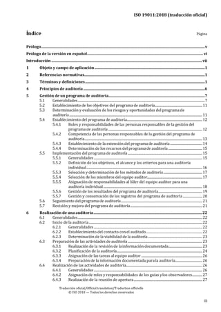 ISO 19011:2018 (traducción oficial)
.
Traducción oficial/Official translation/Traduction officielle
© ISO 2018 — Todos los derechos reservados
iii
Índice Página
Prólogo...............................................................................................................................................................................v
Prólogo de la versión en español............................................................................................................................ vi
Introducción .................................................................................................................................................................vii
1 Objeto y campo de aplicación......................................................................................................................1
2 Referencias normativas.................................................................................................................................1
3 Términos y definiciones................................................................................................................................1
4 Principios de auditoría..................................................................................................................................6
5 Gestión de un programa de auditoría.......................................................................................................7
5.1 Generalidades......................................................................................................................................................7
5.2 Establecimiento de los objetivos del programa de auditoría........................................................11
5.3 Determinación y evaluación de los riesgos y oportunidades del programa de
auditoría.............................................................................................................................................................11
5.4 Establecimiento del programa de auditoría.........................................................................................12
5.4.1 Roles y responsabilidades de las personas responsables de la gestión del
programa de auditoría ...............................................................................................................12
5.4.2 Competencia de las personas responsables de la gestión del programa de
auditoría...........................................................................................................................................13
5.4.3 Establecimiento de la extensión del programa de auditoría......................................14
5.4.4 Determinación de los recursos del programa de auditoría ........................................15
5.5 Implementación del programa de auditoría........................................................................................15
5.5.1 Generalidades................................................................................................................................15
5.5.2 Definición de los objetivos, el alcance y los criterios para una auditoría
individual.........................................................................................................................................16
5.5.3 Selección y determinación de los métodos de auditoría..............................................17
5.5.4 Selección de los miembros del equipo auditor.................................................................17
5.5.5 Asignación de responsabilidades al líder del equipo auditor para una
auditoría individual.....................................................................................................................18
5.5.6 Gestión de los resultados del programa de auditoría....................................................19
5.5.7 Gestión y conservación de los registros del programade auditoría.......................20
5.6 Seguimiento del programa de auditoría................................................................................................21
5.7 Revisión y mejora del programa de auditoría.....................................................................................21
6 Realización de una auditoría....................................................................................................................22
6.1 Generalidades...................................................................................................................................................22
6.2 Inicio de la auditoría......................................................................................................................................22
6.2.1 Generalidades................................................................................................................................22
6.2.2 Establecimiento del contacto con el auditado..................................................................22
6.2.3 Determinación de la viabilidad de la auditoría................................................................23
6.3 Preparación de las actividades de auditoría........................................................................................23
6.3.1 Realización de la revisión de lainformación documentada........................................23
6.3.2 Planificación de la auditoría.....................................................................................................24
6.3.3 Asignación de las tareas al equipo auditor ........................................................................26
6.3.4 Preparación de la información documentada para la auditoría................................26
6.4 Realización de las actividades de auditoría..........................................................................................26
6.4.1 Generalidades................................................................................................................................26
6.4.2 Asignación de roles y responsabilidades de los guías ylos observadores............27
6.4.3 Realización de la reunión de apertura.................................................................................27
 