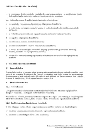 ISO 19011:2018 (traducción oficial)
Traducción oficial/Official translation/Traductionofficielle
© ISO 2018 — Todos los derechosreservados22
— la presentación de informes de los resultados del programa de auditoría y la revisión con el cliente
de la auditoría y las partes interesadas pertinentes, según sea apropiado.
La revisión del programa de auditoría debería considerar lo siguiente:
a) los resultados y tendencias del seguimiento del programa de auditoría;
b) la conformidad con los procesos del programa de auditoría y con la información documentada
pertinente;
c) la evolución de las necesidades y expectativas de las partes interesadas pertinentes;
d) los registros del programa de auditoría;
e) los métodos de auditoría alternativos o nuevos;
f) los métodos alternativos o nuevos para evaluar a los auditores;
g) la eficacia de las acciones para abordar los riesgos y oportunidades, y cuestiones internas y
externas, asociados con el programa de auditoría;
h) los temas de confidencialidad y seguridad de la información relacionados con el programa de
auditoría.
6 Realización de una auditoría
6.1 Generalidades
Este capítulo contiene orientación sobre la preparación y realización de una auditoría específica como
parte de un programa de auditoría. La Figura 2 proporciona una visión general de las actividades
desempeñadas en una auditoría típica. El grado de aplicación de las disposiciones de este capítulo
depende de los objetivos y del alcance de la auditoría específica.
6.2 Inicio de la auditoría
6.2.1 Generalidades
La responsabilidad de llevar a cabo la auditoría debería corresponder al líder del equipo auditor
designado (véase 5.5.5) hasta que la auditoría finalice (véase 6.6).
Para iniciar una auditoría, deberían considerarse los pasos de la Figura 1; sin embargo, la secuencia puede
diferir dependiendo del auditado, de los procesos y de las circunstancias específicas de la auditoría.
6.2.2 Establecimiento del contacto con el auditado
El líder del equipo auditor debería asegurarse de que se establece contacto con el auditado para:
a) confirmar los canales de comunicación con los representantes del auditado;
b) confirmar la autoridad para llevar a cabo la auditoría;
 