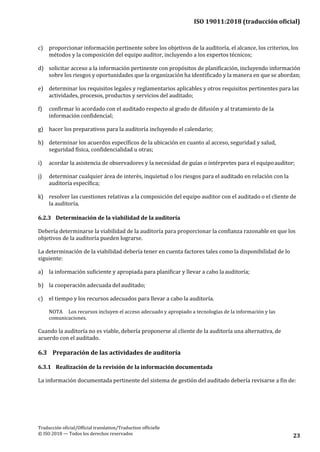 ISO 19011:2018 (traducción oficial)
Traducción oficial/Official translation/Traduction officielle
© ISO 2018 — Todos los derechos reservados 23
c) proporcionar información pertinente sobre los objetivos de la auditoría, el alcance, los criterios, los
métodos y la composición del equipo auditor, incluyendo a los expertos técnicos;
d) solicitar acceso a la información pertinente con propósitos de planificación, incluyendo información
sobre los riesgos y oportunidades que la organización ha identificado y la manera en que se abordan;
e) determinar los requisitos legales y reglamentarios aplicables y otros requisitos pertinentes para las
actividades, procesos, productos y servicios del auditado;
f) confirmar lo acordado con el auditado respecto al grado de difusión y al tratamiento de la
información confidencial;
g) hacer los preparativos para la auditoría incluyendo el calendario;
h) determinar los acuerdos específicos de la ubicación en cuanto al acceso, seguridad y salud,
seguridad física, confidencialidad u otras;
i) acordar la asistencia de observadores y la necesidad de guías o intérpretes para el equipoauditor;
j) determinar cualquier área de interés, inquietud o los riesgos para el auditado en relación con la
auditoría específica;
k) resolver las cuestiones relativas a la composición del equipo auditor con el auditado o el cliente de
la auditoría.
6.2.3 Determinación de la viabilidad de la auditoría
Debería determinarse la viabilidad de la auditoría para proporcionar la confianza razonable en que los
objetivos de la auditoría pueden lograrse.
La determinación de la viabilidad debería tener en cuenta factores tales como la disponibilidad de lo
siguiente:
a) la información suficiente y apropiada para planificar y llevar a cabo la auditoría;
b) la cooperación adecuada del auditado;
c) el tiempo y los recursos adecuados para llevar a cabo la auditoría.
NOTA Los recursos incluyen el acceso adecuado y apropiado a tecnologías de la información y las
comunicaciones.
Cuando la auditoría no es viable, debería proponerse al cliente de la auditoría una alternativa, de
acuerdo con el auditado.
6.3 Preparación de las actividades de auditoría
6.3.1 Realización de la revisión de la información documentada
La información documentada pertinente del sistema de gestión del auditado debería revisarse a fin de:
 