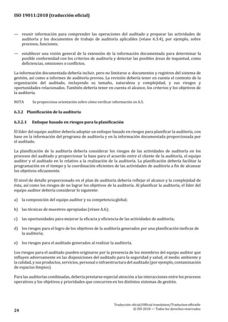 ISO 19011:2018 (traducción oficial)
Traducción oficial/Official translation/Traductionofficielle
© ISO 2018 — Todos los derechosreservados24
— reunir información para comprender las operaciones del auditado y preparar las actividades de
auditoría y los documentos de trabajo de auditoría aplicables (véase 6.3.4), por ejemplo, sobre
procesos, funciones;
— establecer una visión general de la extensión de la información documentada para determinar la
posible conformidad con los criterios de auditoría y detectar las posibles áreas de inquietud, como
deficiencias, omisiones o conflictos.
La información documentada debería incluir, pero no limitarse a: documentos y registros del sistema de
gestión, así como a informes de auditoría previos. La revisión debería tener en cuenta el contexto de la
organización del auditado, incluyendo su tamaño, naturaleza y complejidad, y sus riesgos y
oportunidades relacionados. También debería tener en cuenta el alcance, los criterios y los objetivos de
la auditoría.
NOTA Se proporciona orientación sobre cómo verificar información en A.5.
6.3.2 Planificación de la auditoría
6.3.2.1 Enfoque basado en riesgos para la planificación
El líder del equipo auditor debería adoptar un enfoque basado en riesgos para planificar la auditoría, con
base en la información del programa de auditoría y en la información documentada proporcionada por
el auditado.
La planificación de la auditoría debería considerar los riesgos de las actividades de auditoría en los
procesos del auditado y proporcionar la base para el acuerdo entre el cliente de la auditoría, el equipo
auditor y el auditado en lo relativo a la realización de la auditoría. La planificación debería facilitar la
programación en el tiempo y la coordinación eficientes de las actividades de auditoría a fin de alcanzar
los objetivos eficazmente.
El nivel de detalle proporcionado en el plan de auditoría debería reflejar el alcance y la complejidad de
ésta, así como los riesgos de no lograr los objetivos de la auditoría. Al planificar la auditoría, el líder del
equipo auditor debería considerar lo siguiente:
a) la composición del equipo auditor y su competencia global;
b) las técnicas de muestreo apropiadas (véase A.6);
c) las oportunidades para mejorar la eficacia y eficiencia de las actividades de auditoría;
d) los riesgos para el logro de los objetivos de la auditoría generados por una planificación ineficaz de
la auditoría;
e) los riesgos para el auditado generados al realizar la auditoría.
Los riesgos para el auditado pueden originarse por la presencia de los miembros del equipo auditor que
influyen adversamente en las disposiciones del auditado para la seguridad y salud, el medio ambiente y
la calidad, y sus productos, servicios, personal o infraestructura del auditado (por ejemplo, contaminación
de espacios limpios).
Para las auditorías combinadas, debería prestarse especial atención a las interacciones entre los procesos
operativos y los objetivos y prioridades que concurren en los distintos sistemas de gestión.
 