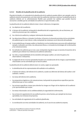 ISO 19011:2018 (traducción oficial)
Traducción oficial/Official translation/Traduction officielle
© ISO 2018 — Todos los derechos reservados 25
6.3.2.2 Detalles de la planificación de la auditoría
El grado de detalle y el contenido de la planificación de la auditoría pueden diferir, por ejemplo, entre la
auditoría inicial y las posteriores, así como entre las auditorías internas y externas. La planificación de la
auditoría debería ser lo suficientemente flexible para permitir los cambios que pueden hacerse
necesarios a medida que las actividades de auditoría se vayan llevando a cabo.
La planificación de la auditoría debería tratar o hacer referencia a losiguiente:
a) los objetivos de la auditoría;
b) el alcance de la auditoría, incluyendo la identificación de la organización y de sus funciones, así
como los procesos que van a auditarse;
c) los criterios de auditoría y cualquier información documentada;
d) las ubicaciones (físicas y virtuales), las fechas, el horario y la duración previstos de las actividades
de auditoría que se van a llevar a cabo, incluyendo las reuniones con la dirección delauditado;
e) la necesidad de que el equipo auditor se familiarice con las instalaciones y procesos del auditado (por
ejemplo, realizando una visita a las ubicaciones físicas, o revisando las tecnologías de la información
y las comunicaciones);
f) los métodos de auditoría que se van a usar, incluyendo el grado en que se necesita el muestreo de la
auditoría para obtener las evidencias de auditoría suficientes;
g) los roles y responsabilidades de los miembros del equipo auditor, así como los guías y los
observadores o intérpretes;
h) la asignación de los recursos apropiados basada en la consideración de los riesgos y oportunidades
relacionados con las actividades que se han de auditar.
La planificación de la auditoría debería tener en cuenta, según sea apropiado:
— la identificación de los representantes del auditado en la auditoría;
— el idioma de trabajo y del informe de la auditoría, cuando sea diferente del idioma del auditor o del
auditado, o ambos;
— los temas del informe de la auditoría;
— los preparativos logísticos y de comunicaciones, incluyendo los preparativos específicos para las
ubicaciones que se van a auditar;
— las acciones específicas a tomar para abordar los riesgos en el logro de los objetivos de la auditoría
y las oportunidades que surjan;
— los temas relacionados con la confidencialidad y la seguridad de la información;
— las acciones de seguimiento de una auditoría previa u otras fuentes, por ejemplo las lecciones
aprendidas, las revisiones de proyectos;
— las actividades de seguimiento de la auditoría planificada;
— la coordinación con otras actividades de auditoría, en el caso de una auditoría conjunta.
 