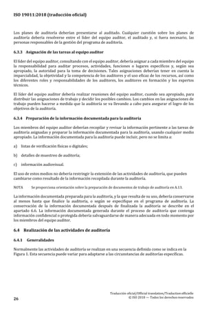 ISO 19011:2018 (traducción oficial)
Traducción oficial/Official translation/Traductionofficielle
© ISO 2018 — Todos los derechosreservados26
Los planes de auditoría deberían presentarse al auditado. Cualquier cuestión sobre los planes de
auditoría debería resolverse entre el líder del equipo auditor, el auditado y, si fuera necesario, las
personas responsables de la gestión del programa de auditoría.
6.3.3 Asignación de las tareas al equipo auditor
El líder del equipo auditor, consultando con el equipo auditor, debería asignar a cada miembro del equipo
la responsabilidad para auditar procesos, actividades, funciones o lugares específicos y, según sea
apropiado, la autoridad para la toma de decisiones. Tales asignaciones deberían tener en cuenta la
imparcialidad, la objetividad y la competencia de los auditores y el uso eficaz de los recursos, así como
los diferentes roles y responsabilidades de los auditores, los auditores en formación y los expertos
técnicos.
El líder del equipo auditor debería realizar reuniones del equipo auditor, cuando sea apropiado, para
distribuir las asignaciones de trabajo y decidir los posibles cambios. Los cambios en las asignaciones de
trabajo pueden hacerse a medida que la auditoría se va llevando a cabo para asegurar el logro de los
objetivos de la auditoría.
6.3.4 Preparación de la información documentada para la auditoría
Los miembros del equipo auditor deberían recopilar y revisar la información pertinente a las tareas de
auditoría asignadas y preparar la información documentada para la auditoría, usando cualquier medio
apropiado. La información documentada para la auditoría puede incluir, pero no se limita a:
a) listas de verificación físicas o digitales;
b) detalles de muestreo de auditoría;
c) información audiovisual.
El uso de estos medios no debería restringir la extensión de las actividades de auditoría, que pueden
cambiarse como resultado de la información recopilada durante la auditoría.
NOTA Se proporciona orientación sobre la preparación de documentos de trabajo de auditoría en A.13.
La información documentada preparada para la auditoría, y la que resulta de su uso, debería conservarse
al menos hasta que finalice la auditoría, o según se especifique en el programa de auditoría. La
conservación de la información documentada después de finalizada la auditoría se describe en el
apartado 6.6. La información documentada generada durante el proceso de auditoría que contenga
información confidencial o protegida debería salvaguardarse de manera adecuada en todo momento por
los miembros del equipo auditor.
6.4 Realización de las actividades de auditoría
6.4.1 Generalidades
Normalmente las actividades de auditoría se realizan en una secuencia definida como se indica en la
Figura 1. Esta secuencia puede variar para adaptarse a las circunstancias de auditorías específicas.
 