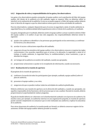 ISO 19011:2018 (traducción oficial)
Traducción oficial/Official translation/Traduction officielle
© ISO 2018 — Todos los derechos reservados 27
6.4.2 Asignación de roles y responsabilidades de los guías y los observadores
Los guías y los observadores pueden acompañar al equipo auditor con la aprobación del líder del equipo
auditor, del cliente de la auditoría y/o del auditado, según se requiera. Ellos no deberían influir ni
interferir en la realización de la auditoría. Si esto no se puede asegurar, el líder del equipo auditor debería
tener el derecho de negarse a que los observadores tomen parte en ciertas actividades de auditoría.
Para los observadores, cualquier disposición para el acceso, la seguridad y salud, el medio ambiente, la
seguridad física y la confidencialidad debería gestionarse entre el cliente de la auditoría y el auditado.
Los guías, designados por el auditado, deberían asistir al equipo auditor y actuar cuando lo solicite el líder
del equipo auditor o el auditor al que han sido asignados. Sus responsabilidades deberían incluir lo
siguiente:
a) ayudar a los auditores a identificar a las personas que participarán en las entrevistas y a confirmar
los horarios y las ubicaciones;
b) acordar el acceso a ubicaciones específicas del auditado;
c) asegurarse de que los miembros del equipo auditor y los observadores conocen y respetan las reglas
concernientes a los acuerdos específicos para el acceso a la ubicación, la seguridad y salud en el
trabajo, el medio ambiente, la seguridad física, la confidencialidad y otras cuestiones, y que se
abordan los riesgos;
d) ser testigos de la auditoría en nombre del auditado, cuando sea apropiado;
e) proporcionar aclaraciones o ayudar en la recopilación de información, cuando seanecesario.
6.4.3 Realización de la reunión de apertura
El propósito de la reunión de apertura es:
a) confirmar el acuerdo de todos los participantes (por ejemplo, auditado, equipo auditor) sobre el
plan de auditoría;
b) presentar al equipo auditor y sus roles;
c) asegurarse de que se pueden realizar todas las actividades de auditoría planificadas.
Debería celebrarse una reunión de apertura con la dirección del auditado y, cuando sea apropiado, con
aquellos responsables de las funciones o de los procesos que se van a auditar. Durante la reunión, debería
proporcionarse la oportunidad de realizar preguntas.
El grado de detalle debería ser coherente con la familiaridad del auditado con el proceso de auditoría. En
muchos casos, por ejemplo, en auditorías internas en una organización pequeña, la reunión de apertura
puede consistir simplemente en comunicar que se está realizando una auditoría y explicar la naturaleza
de la auditoría.
Para otras situaciones de auditoría, la reunión puede ser formal y se debería conservar registro de los
asistentes. El líder del equipo auditor debería presidir la reunión.
 