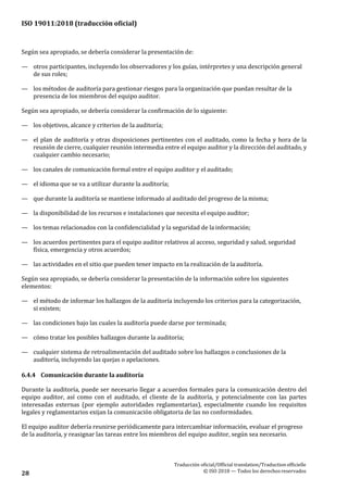 ISO 19011:2018 (traducción oficial)
Traducción oficial/Official translation/Traductionofficielle
© ISO 2018 — Todos los derechosreservados28
Según sea apropiado, se debería considerar la presentación de:
— otros participantes, incluyendo los observadores y los guías, intérpretes y una descripción general
de sus roles;
— los métodos de auditoría para gestionar riesgos para la organización que puedan resultar de la
presencia de los miembros del equipo auditor.
Según sea apropiado, se debería considerar la confirmación de lo siguiente:
— los objetivos, alcance y criterios de la auditoría;
— el plan de auditoría y otras disposiciones pertinentes con el auditado, como la fecha y hora de la
reunión de cierre, cualquier reunión intermedia entre el equipo auditor y la dirección del auditado, y
cualquier cambio necesario;
— los canales de comunicación formal entre el equipo auditor y el auditado;
— el idioma que se va a utilizar durante la auditoría;
— que durante la auditoría se mantiene informado al auditado del progreso de la misma;
— la disponibilidad de los recursos e instalaciones que necesita el equipo auditor;
— los temas relacionados con la confidencialidad y la seguridad de la información;
— los acuerdos pertinentes para el equipo auditor relativos al acceso, seguridad y salud, seguridad
física, emergencia y otros acuerdos;
— las actividades en el sitio que pueden tener impacto en la realización de la auditoría.
Según sea apropiado, se debería considerar la presentación de la información sobre los siguientes
elementos:
— el método de informar los hallazgos de la auditoría incluyendo los criterios para la categorización,
si existen;
— las condiciones bajo las cuales la auditoría puede darse por terminada;
— cómo tratar los posibles hallazgos durante la auditoría;
— cualquier sistema de retroalimentación del auditado sobre los hallazgos o conclusiones de la
auditoría, incluyendo las quejas o apelaciones.
6.4.4 Comunicación durante la auditoría
Durante la auditoría, puede ser necesario llegar a acuerdos formales para la comunicación dentro del
equipo auditor, así como con el auditado, el cliente de la auditoría, y potencialmente con las partes
interesadas externas (por ejemplo autoridades reglamentarias), especialmente cuando los requisitos
legales y reglamentarios exijan la comunicación obligatoria de las no conformidades.
El equipo auditor debería reunirse periódicamente para intercambiar información, evaluar el progreso
de la auditoría, y reasignar las tareas entre los miembros del equipo auditor, según sea necesario.
 