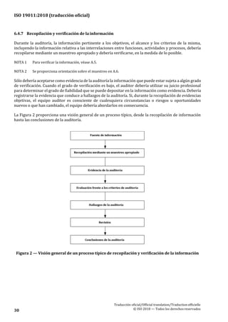 ISO 19011:2018 (traducción oficial)
Traducción oficial/Official translation/Traductionofficielle
© ISO 2018 — Todos los derechosreservados30
6.4.7 Recopilación y verificación de la información
Durante la auditoría, la información pertinente a los objetivos, el alcance y los criterios de la misma,
incluyendo la información relativa a las interrelaciones entre funciones, actividades y procesos, debería
recopilarse mediante un muestreo apropiado y debería verificarse, en la medida de lo posible.
NOTA 1 Para verificar la información, véase A.5.
NOTA 2 Se proporciona orientación sobre el muestreo en A.6.
Sólo debería aceptarse como evidencia de la auditoría la información que puede estar sujeta a algún grado
de verificación. Cuando el grado de verificación es bajo, el auditor debería utilizar su juicio profesional
para determinar el grado de fiabilidad que se puede depositar en la información como evidencia. Debería
registrarse la evidencia que conduce a hallazgos de la auditoría. Si, durante la recopilación de evidencias
objetivas, el equipo auditor es consciente de cualesquiera circunstancias o riesgos u oportunidades
nuevos o que han cambiado, el equipo debería abordarlos en consecuencia.
La Figura 2 proporciona una visión general de un proceso típico, desde la recopilación de información
hasta las conclusiones de la auditoría.
Figura 2 — Visión general de un proceso típico de recopilación y verificación de la información
 