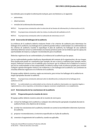 ISO 19011:2018 (traducción oficial)
.
Traducción oficial/Official translation/Traduction officielle
© ISO 2018 — Todos los derechos reservados
31
Los métodos para recopilar la información incluyen, pero sin limitarse a, lo siguiente:
— entrevistas;
— observaciones;
— revisión de la información documentada.
NOTA 3 Se proporciona orientación sobre la selección de las fuentes de información y la observación en A.14.
NOTA 4 Se proporciona orientación sobre las visitas a la ubicación del auditado en A.15.
NOTA 5 Se proporciona orientación sobre la realización de entrevistas en A.17.
6.4.8 Generación de hallazgos de la auditoría
La evidencia de la auditoría debería evaluarse frente a los criterios de auditoría para determinar los
hallazgos de la auditoría. Los hallazgos de la auditoría pueden indicar conformidad o no conformidad con
los criterios de auditoría. Cuando lo especifique el plan de auditoría, los hallazgos de una auditoría
individual deberían incluir la conformidad y las buenas prácticas junto con la evidencia que los apoya, las
oportunidades de mejora y cualquier recomendación para el auditado.
Deberían registrarse las no conformidades y la evidencia de la auditoría que las apoya.
Las no conformidades pueden clasificarse dependiendo del contexto de la organización y de sus riesgos.
Esta clasificación puede ser cuantitativa (por ejemplo, de uno a cinco) y cualitativa (por ejemplo, menor,
mayor). Deberían revisarse con el auditado para reconocer que la evidencia de la auditoría es exacta y
que las no conformidades se han comprendido. Se debería realizar todo el esfuerzo posible para resolver
cualquier opinión divergente relativa a las evidencias o a los hallazgos de la auditoría. Las cuestiones no
resueltas deberían registrarse en el informe de la auditoría.
El equipo auditor debería reunirse, según sea necesario, para revisar los hallazgos de la auditoria en
etapas apropiadas durante la auditoría.
NOTA 1 Se proporciona orientación adicional sobre la identificación y evaluación de los hallazgos de la
auditoría en A.18.
NOTA 2 La conformidad o no conformidad con los criterios de auditoría relacionados con requisitos legales o
reglamentarios u otros requisitos, se denomina en algunas ocasiones cumplimiento o no cumplimiento.
6.4.9 Determinación de las conclusiones de laauditoría
6.4.9.1 Preparación para la reunión de cierre
El equipo auditor debería reunirse antes de la reunión de cierrepara:
a) revisar los hallazgos de la auditoría y cualquier otra información apropiada recopilada durante la
auditoría frente a los objetivos de la misma;
b) acordar las conclusiones de la auditoría, teniendo en cuenta la incertidumbre inherente al proceso
de auditoría;
c) preparar recomendaciones, si estuviera especificado en el plan de auditoría;
d) comentar el seguimiento de la auditoría, cuando sea aplicable.
 