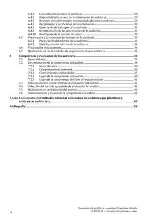 Traducción oficial/Official translation/Traductionofficielle
© ISO 2018 — Todos los derechosreservados
iv
6.4.4 Comunicación durante la auditoría ......................................................................................28
6.4.5 Disponibilidad y acceso de la información de auditoría ..............................................29
6.4.6 Revisión de la información documentada durante la auditoría................................29
6.4.7 Recopilación y verificación de la información..................................................................30
6.4.8 Generación de hallazgos de la auditoría.............................................................................31
6.4.9 Determinación de las conclusiones de la auditoría........................................................31
6.4.10 Realización de la reunión de cierre.......................................................................................32
6.5 Preparación y distribución del informe de la auditoría..................................................................33
6.5.1 Preparación del informe de la auditoría.............................................................................33
6.5.2 Distribución del informe de la auditoría ............................................................................34
6.6 Finalización de la auditoría.........................................................................................................................34
6.7 Realización de las actividades de seguimiento de una auditoría................................................35
7 Competencia y evaluación de los auditores........................................................................................ 35
7.1 Generalidades...................................................................................................................................................35
7.2 Determinación de la competencia del auditor....................................................................................36
7.2.1 Generalidades................................................................................................................................36
7.2.2 Comportamiento personal .......................................................................................................36
7.2.3 Conocimientos y habilidades...................................................................................................37
7.2.4 Logro de la competencia del auditor....................................................................................40
7.2.5 Logro de la competencia del líder del equipo auditor ..................................................41
7.3 Establecimiento de los criterios de evaluación del auditor...........................................................41
7.4 Selección del método apropiado de evaluación del auditor..........................................................41
7.5 Realización de la evaluación del auditor...............................................................................................42
7.6 Mantenimiento y mejora de la competencia del auditor................................................................42
Anexo A (informativo) Orientación adicional destinada a los auditores que planifican y
realizan las auditorías................................................................................................................................ 43
Bibliografía ................................................................................................................................................................... 56
 