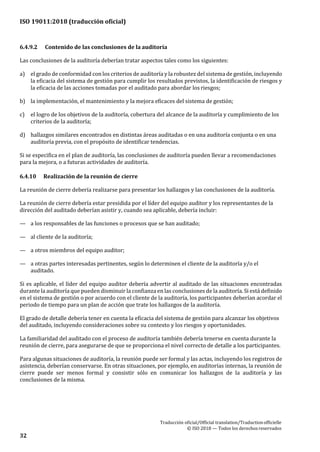 ISO 19011:2018 (traducción oficial)
Traducción oficial/Official translation/Traductionofficielle
© ISO 2018 — Todos los derechosreservados
32
6.4.9.2 Contenido de las conclusiones de la auditoría
Las conclusiones de la auditoría deberían tratar aspectos tales como los siguientes:
a) el grado de conformidad con los criterios de auditoría y la robustez del sistema de gestión, incluyendo
la eficacia del sistema de gestión para cumplir los resultados previstos, la identificación de riesgos y
la eficacia de las acciones tomadas por el auditado para abordar los riesgos;
b) la implementación, el mantenimiento y la mejora eficaces del sistema de gestión;
c) el logro de los objetivos de la auditoría, cobertura del alcance de la auditoría y cumplimiento de los
criterios de la auditoría;
d) hallazgos similares encontrados en distintas áreas auditadas o en una auditoría conjunta o en una
auditoría previa, con el propósito de identificar tendencias.
Si se especifica en el plan de auditoría, las conclusiones de auditoría pueden llevar a recomendaciones
para la mejora, o a futuras actividades de auditoría.
6.4.10 Realización de la reunión de cierre
La reunión de cierre debería realizarse para presentar los hallazgos y las conclusiones de la auditoría.
La reunión de cierre debería estar presidida por el líder del equipo auditor y los representantes de la
dirección del auditado deberían asistir y, cuando sea aplicable, debería incluir:
— a los responsables de las funciones o procesos que se han auditado;
— al cliente de la auditoría;
— a otros miembros del equipo auditor;
— a otras partes interesadas pertinentes, según lo determinen el cliente de la auditoría y/o el
auditado.
Si es aplicable, el líder del equipo auditor debería advertir al auditado de las situaciones encontradas
durante la auditoría que pueden disminuir la confianza en las conclusiones de la auditoría. Si está definido
en el sistema de gestión o por acuerdo con el cliente de la auditoría, los participantes deberían acordar el
periodo de tiempo para un plan de acción que trate los hallazgos de la auditoría.
El grado de detalle debería tener en cuenta la eficacia del sistema de gestión para alcanzar los objetivos
del auditado, incluyendo consideraciones sobre su contexto y los riesgos y oportunidades.
La familiaridad del auditado con el proceso de auditoría también debería tenerse en cuenta durante la
reunión de cierre, para asegurarse de que se proporciona el nivel correcto de detalle a los participantes.
Para algunas situaciones de auditoría, la reunión puede ser formal y las actas, incluyendo los registros de
asistencia, deberían conservarse. En otras situaciones, por ejemplo, en auditorías internas, la reunión de
cierre puede ser menos formal y consistir sólo en comunicar los hallazgos de la auditoría y las
conclusiones de la misma.
 