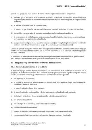 ISO 19011:2018 (traducción oficial)
.
Traducción oficial/Official translation/Traduction officielle
© ISO 2018 — Todos los derechos reservados
33
Cuando sea apropiado, en la reunión de cierre debería explicarse al auditado lo siguiente:
a) advertir que la evidencia de la auditoría recopilada se basó en una muestra de la información
disponible y no es necesariamente totalmente representativa de la eficacia global de los procesos del
auditado;
b) el método de presentación de la información;
c) la manera en que deberían tratarse los hallazgos de auditoría basándose en el procesoacordado;
d) las posibles consecuencias de no tratar adecuadamente los hallazgos de auditoría;
e) la presentación de los hallazgos y conclusiones de la auditoría de tal manera que se comprendan y
se reconozcan por la dirección del auditado;
f) cualquier actividad posterior a la auditoría relacionada (por ejemplo, implementación y revisión de
acciones correctivas, tratamiento de quejas de la auditoría, proceso de apelación).
Cualquier opinión divergente relativa a los hallazgos de la auditoría o las conclusiones entre el equipo
auditor y el auditado debería discutirse y, si es posible, resolverse. Si no se resuelve, deberían registrarse
todas las opiniones.
Si lo especifican los objetivos de la auditoría, pueden presentarse recomendaciones de oportunidades
para la mejora. Se debería enfatizar que las recomendaciones no son obligatorias.
6.5 Preparación y distribución del informe de la auditoría
6.5.1 Preparación del informe de la auditoría
El líder del equipo auditor debería informar de las conclusiones de la auditoría de acuerdo con el
programa de auditoría. El informe de la auditoría debería proporcionar un registro completo, preciso,
conciso y claro de la auditoría, y debería incluir o hacer referencia a lo siguiente:
a) los objetivos de la auditoría;
b) el alcance de la auditoría, particularmente la identificación de la organización (el auditado) y de las
funciones o procesos auditados;
c) la identificación del cliente de la auditoría;
d) la identificación del equipo auditor y de los participantes del auditado en la auditoría;
e) las fechas y ubicaciones donde se realizaron las actividades de auditoría;
f) los criterios de auditoría;
g) los hallazgos de la auditoría y las evidencias relacionadas;
h) las conclusiones de la auditoría;
i) una declaración del grado en el que se han cumplido los criterios de la auditoría;
j) cualquier opinión divergente sin resolver entre el equipo auditor y el auditado;
 