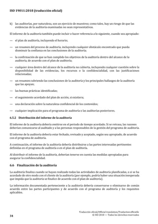 ISO 19011:2018 (traducción oficial)
Traducción oficial/Official translation/Traductionofficielle
© ISO 2018 — Todos los derechosreservados34
k) las auditorías, por naturaleza, son un ejercicio de muestreo; como tales, hay un riesgo de que las
evidencias de la auditoría examinadas no sean representativas.
El informe de la auditoría también puede incluir o hacer referencia a lo siguiente, cuando sea apropiado:
— el plan de auditoría, incluyendo el horario;
— un resumen del proceso de auditoría, incluyendo cualquier obstáculo encontrado que pueda
disminuir la confianza en las conclusiones de la auditoría;
— la confirmación de que se han cumplido los objetivos de la auditoría dentro del alcance de la
auditoría, de acuerdo con el plan de auditoría;
— cualquier área dentro del alcance de la auditoría no cubierta, incluyendo cualquier cuestión sobre la
disponibilidad de las evidencias, los recursos o la confidencialidad, con las justificaciones
relacionadas;
— un resumen cubriendo las conclusiones de la auditoría y los principales hallazgos de la auditoría
que las apoyan;
— las buenas prácticas identificadas;
— el seguimiento acordado del plan de acción, si existiera;
— una declaración sobre la naturaleza confidencial de los contenidos;
— cualquier implicación para el programa de auditoría o las auditorías posteriores.
6.5.2 Distribución del informe de la auditoría
El informe de la auditoría debería emitirse en el periodo de tiempo acordado. Si se retrasa, las razones
deberían comunicarse al auditado y a las personas responsables de la gestión del programa de auditoría.
El informe de la auditoría debería estar fechado, revisado y aceptado, según sea apropiado, de acuerdo
con el programa de auditoría.
A continuación, el informe de la auditoría debería distribuirse a las partes interesadas pertinentes
definidas en el programa de auditoría o en el plan de auditoría.
Al distribuir el informe de la auditoría, deberían tenerse en cuenta las medidas apropiadas para
asegurar la confidencialidad.
6.6 Finalización de la auditoría
La auditoría finaliza cuando se hayan realizado todas las actividades de auditoría planificadas, o si se ha
acordado de otro modo con el cliente de la auditoría (por ejemplo, podría haber una situación inesperada
que impida que la auditoría se finalice de acuerdo con el plan de auditoría).
La información documentada perteneciente a la auditoría debería conservarse o eliminarse de común
acuerdo entre las partes participantes y de acuerdo con el programa de auditoría y los requisitos
aplicables.
 