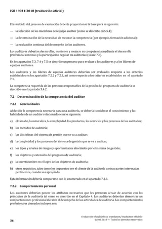 ISO 19011:2018 (traducción oficial)
Traducción oficial/Official translation/Traductionofficielle
© ISO 2018 — Todos los derechosreservados36
El resultado del proceso de evaluación debería proporcionar la base para losiguiente:
— la selección de los miembros del equipo auditor (como se describe en5.5.4);
— la determinación de la necesidad de mejorar la competencia (por ejemplo, formación adicional);
— la evaluación continua del desempeño de los auditores.
Los auditores deberían desarrollar, mantener y mejorar su competencia mediante el desarrollo
profesional continuo y la participación regular en auditorías (véase 7.6).
En los apartados 7.3, 7.4 y 7.5 se describe un proceso para evaluar a los auditores y a los líderes de
equipos auditores.
Los auditores y los líderes de equipos auditores deberían ser evaluados respecto a los criterios
establecidos en los apartados 7.2.2 y 7.2.3, así como respecto a los criterios establecidos en el apartado
7.1.
La competencia requerida de las personas responsables de la gestión del programa de auditoría se
describe en el apartado 5.4.2.
7.2 Determinación de la competencia del auditor
7.2.1 Generalidades
Al decidir la competencia necesaria para una auditoría, se debería considerar el conocimiento y las
habilidades de un auditor relacionados con lo siguiente:
a) el tamaño, la naturaleza, la complejidad, los productos, los servicios y los procesos de los auditados;
b) los métodos de auditoría;
c) las disciplinas del sistema de gestión que se va a auditar;
d) la complejidad y los procesos del sistema de gestión que se va a auditar;
e) los tipos y niveles de riesgos y oportunidades abordados por el sistema de gestión;
f) los objetivos y extensión del programa de auditoría;
g) la incertidumbre en el logro de los objetivos de auditoría;
h) otros requisitos, tales como los impuestos por el cliente de la auditoría u otras partes interesadas
pertinentes, cuando sea apropiado.
Esta información debería compararse con lo enumerado en el apartado 7.2.3.
7.2.2 Comportamiento personal
Los auditores deberían poseer los atributos necesarios que les permitan actuar de acuerdo con los
principios de la auditoría tal como se describe en el Capítulo 4. Los auditores deberían demostrar un
comportamiento profesional durante el desempeño de las actividades de auditoría. Los comportamientos
profesionales deseados incluyen ser:
 