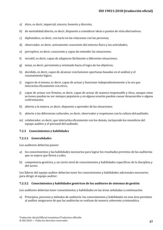 ISO 19011:2018 (traducción oficial)
.
Traducción oficial/Official translation/Traduction officielle
© ISO 2018 — Todos los derechos reservados
37
a) ético, es decir, imparcial, sincero, honesto y discreto;
b) de mentalidad abierta, es decir, dispuesto a considerar ideas o puntos de vista alternativos;
c) diplomático, es decir, con tacto en las relaciones con las personas;
d) observador, es decir, activamente consciente del entorno físico y las actividades;
e) perceptivo, es decir, consciente y capaz de entender las situaciones;
f) versátil, es decir, capaz de adaptarse fácilmente a diferentes situaciones;
g) tenaz, es decir, persistente y orientado hacia el logro de los objetivos;
h) decidido, es decir, capaz de alcanzar conclusiones oportunas basadas en el análisis y el
razonamiento lógico;
i) seguro de sí mismo, es decir, capaz de actuar y funcionar independientemente a la vez que
interactúa eficazmente con otros;
j) capaz de actuar con firmeza, es decir, capaz de actuar de manera responsable y ética, aunque estas
acciones puedan no ser siempre populares y en alguna ocasión puedan causar desacuerdos o alguna
confrontación;
k) abierto a la mejora, es decir, dispuesto a aprender de las situaciones;
l) abierto a las diferencias culturales, es decir, observador y respetuoso con la cultura delauditado;
m) colaborador, es decir, que interactúa eficazmente con los demás, incluyendo los miembros del
equipo auditor y el personal del auditado.
7.2.3 Conocimientos y habilidades
7.2.3.1 Generalidades
Los auditores deberían poseer:
a) los conocimientos y las habilidades necesarios para lograr los resultados previstos de las auditorías
que se espera que lleven a cabo;
b) competencia genérica, y un cierto nivel de conocimientos y habilidades específicos de la disciplina y
del sector.
Los líderes del equipo auditor deberían tener los conocimientos y habilidades adicionales necesarios
para dirigir al equipo auditor.
7.2.3.2 Conocimientos y habilidades genéricos de los auditores de sistemas de gestión
Los auditores deberían tener conocimientos y habilidades en las áreas señaladas a continuación.
a) Principios, procesos y métodos de auditoría: los conocimientos y habilidades en esta área permiten
al auditor asegurarse de que las auditorías se realizan de manera coherente ysistemática.
 