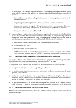 ISO 19011:2018 (traducción oficial)
.
Traducción oficial/Official translation/Traduction officielle
© ISO 2018 — Todos los derechos reservados
39
c) La organización y su contexto: los conocimientos y habilidades en esta área permiten al auditor
comprender la estructura, el propósito y las prácticas de gestión del auditado, y deberían cubrir lo
siguiente:
— las necesidades y expectativas de las partes interesadas pertinentes que tienen impacto en el
sistema de gestión;
— el tipo de organización, su gobernanza, tamaño, estructura, funciones yrelaciones;
— los conceptos generales del negocio y de la gestión, los procesos y la terminología relacionada,
incluyendo la planificación, la preparación de presupuestos y la gestión de laspersonas;
— los aspectos culturales y sociales del auditado.
d) Requisitos legales y reglamentarios aplicables y otros requisitos: los conocimientos y las habilidades
en esta área permiten al auditor ser consciente de los requisitos de la organización y trabajar de
acuerdo con ellos. Los conocimientos y las habilidades específicos de la jurisdicción o de las
actividades, procesos, productos y servicios del auditado deberían cubrir lo siguiente:
— los requisitos legales y reglamentarios y sus autoridades gubernamentales;
— la terminología legal básica;
— los contratos y la responsabilidad legal.
NOTA Ser consciente de los requisitos legales y reglamentarios no implica ser experto en temas legales,
y una auditoría de un sistema de gestión no debería tratarse como una auditoría de cumplimiento legal.
7.2.3.3 Competencia de los auditores en la disciplina y en el sector específicos
Los equipos auditores deberían tener la competencia colectiva apropiada en la disciplina y en el sector
específico para auditar los tipos particulares de sistemas de gestión y sectores.
La competencia de los auditores en la disciplina y en el sector específicos incluye lo siguiente:
a) los requisitos y principios del sistema de gestión, y su aplicación;
b) los fundamentos de las disciplinas y sectores relacionados con las normas de sistemas de gestión
aplicados por el auditado;
c) la aplicación de métodos, técnicas, procesos y prácticas específicos de la disciplina y el sector, para
permitir al equipo auditor evaluar la conformidad dentro del alcance de la auditoría definido y
generar los hallazgos y conclusiones apropiados de la auditoría;
d) los principios, los métodos y las técnicas pertinentes para la disciplina y el sector, tales que el auditor
pueda determinar y evaluar los riesgos y oportunidades asociados con los objetivos de la auditoría.
7.2.3.4 Competencia genérica del líder de un equipo auditor
A fin de facilitar la realización eficiente y eficaz de la auditoría, un líder de equipo auditor debería tener
la competencia para:
 