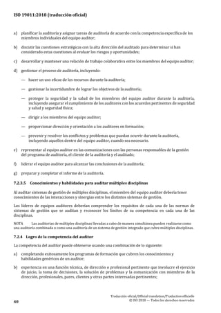ISO 19011:2018 (traducción oficial)
Traducción oficial/Official translation/Traductionofficielle
© ISO 2018 — Todos los derechosreservados40
a) planificar la auditoría y asignar tareas de auditoría de acuerdo con la competencia específica de los
miembros individuales del equipo auditor;
b) discutir las cuestiones estratégicas con la alta dirección del auditado para determinar si han
considerado estas cuestiones al evaluar los riesgos y oportunidades;
c) desarrollar y mantener una relación de trabajo colaborativa entre los miembros del equipoauditor;
d) gestionar el proceso de auditoría, incluyendo:
— hacer un uso eficaz de los recursos durante la auditoría;
— gestionar la incertidumbre de lograr los objetivos de la auditoría;
— proteger la seguridad y la salud de los miembros del equipo auditor durante la auditoría,
incluyendo asegurar el cumplimiento de los auditores con los acuerdos pertinentes de seguridad
y salud y seguridad física;
— dirigir a los miembros del equipo auditor;
— proporcionar dirección y orientación a los auditores en formación;
— prevenir y resolver los conflictos y problemas que puedan ocurrir durante la auditoría,
incluyendo aquellos dentro del equipo auditor, cuando sea necesario.
e) representar al equipo auditor en las comunicaciones con las personas responsables de la gestión
del programa de auditoría, el cliente de la auditoría y el auditado;
f) liderar el equipo auditor para alcanzar las conclusiones de la auditoría;
g) preparar y completar el informe de la auditoría.
7.2.3.5 Conocimientos y habilidades para auditar múltiples disciplinas
Al auditar sistemas de gestión de múltiples disciplinas, el miembro del equipo auditor debería tener
conocimientos de las interacciones y sinergias entre los distintos sistemas de gestión.
Los líderes de equipos auditores deberían comprender los requisitos de cada una de las normas de
sistemas de gestión que se auditan y reconocer los límites de su competencia en cada una de las
disciplinas.
NOTA Las auditorías de múltiples disciplinas llevadas a cabo de manera simultánea pueden realizarse como
una auditoría combinada o como una auditoría de un sistema de gestión integrado que cubre múltiples disciplinas.
7.2.4 Logro de la competencia del auditor
La competencia del auditor puede obtenerse usando una combinación de lo siguiente:
a) completando exitosamente los programas de formación que cubren los conocimientos y
habilidades genéricos de un auditor;
b) experiencia en una función técnica, de dirección o profesional pertinente que involucre el ejercicio
de juicio, la toma de decisiones, la solución de problemas y la comunicación con miembros de la
dirección, profesionales, pares, clientes y otras partes interesadas pertinentes;
 