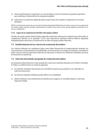 ISO 19011:2018 (traducción oficial)
.
Traducción oficial/Official translation/Traduction officielle
© ISO 2018 — Todos los derechos reservados
41
c) educación/formación y experiencia en una disciplina y sector de sistemas de gestión específicos
que contribuye al desarrollo de la competencia global;
d) experiencia en auditorías adquirida bajo la supervisión de un auditor competente en la misma
disciplina.
NOTA La culminación exitosa de un curso de formación dependerá del tipo de curso. Para cursos con un componente
de examen puede suponer aprobar exitosamente el examen. Para otros cursos, puede significar participar en el
curso y completarlo.
7.2.5 Logro de la competencia del líder del equipo auditor
Un líder de equipo auditor debería haber adquirido experiencia adicional en auditoría para desarrollar la
competencia descrita en el apartado 7.2.3.4. Esta experiencia adicional debería haberse adquirido
trabajando bajo la dirección y orientación de un líder de equipo auditor diferente.
7.3 Establecimiento de los criterios de evaluación del auditor
Los criterios deberían ser cualitativos (tales como haber demostrado el comportamiento deseado, los
conocimientos o el desempeño de las habilidades, en la formación o en el lugar de trabajo) y cuantitativos
(tales como los años de experiencia laboral y de educación, el número de auditorías realizadas, las horas
de formación en auditoría).
7.4 Selección del método apropiado de evaluación del auditor
La evaluación debería llevarse a cabo usando dos o más de los métodos indicados en la Tabla 2. Al utilizar
la Tabla 2, se debería tener en cuenta lo siguiente:
a) los métodos señalados representan una variedad de opciones que pueden no ser aplicables en
todas las situaciones;
b) los diversos métodos señalados pueden diferir en su fiabilidad;
c) debería utilizarse una combinación de métodos para asegurar un resultado objetivo, coherente,
imparcial y fiable.
 