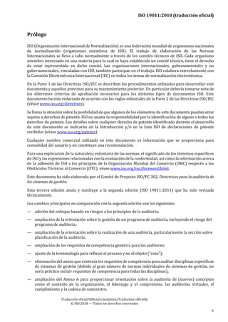 ISO 19011:2018 (traducción oficial)
Traducción oficial/Official translation/Traduction officielle
© ISO 2018 — Todos los derechos reservados
v
Prólogo
ISO (Organización Internacional de Normalización) es una federación mundial de organismos nacionales
de normalización (organismos miembros de ISO). El trabajo de elaboración de las Normas
Internacionales se lleva a cabo normalmente a través de los comités técnicos de ISO. Cada organismo
miembro interesado en una materia para la cual se haya establecido un comité técnico, tiene el derecho
de estar representado en dicho comité. Las organizaciones internacionales, gubernamentales y no
gubernamentales, vinculadas con ISO, también participan en el trabajo. ISO colabora estrechamente con
la Comisión Electrotécnica Internacional (IEC) en todos los temas de normalizaciónelectrotécnica.
En la Parte 1 de las Directivas ISO/IEC se describen los procedimientos utilizados para desarrollar este
documento y aquellos previstos para su mantenimiento posterior. En particular debería tomarse nota de
los diferentes criterios de aprobación necesarios para los distintos tipos de documentos ISO. Este
documento ha sido redactado de acuerdo con las reglas editoriales de la Parte 2 de las Directivas ISO/IEC
(véase www.iso.org/directives).
Se llama la atención sobre la posibilidad de que algunos de los elementos de este documento puedan estar
sujetos a derechos de patente. ISO no asume la responsabilidad por la identificación de alguno o todos los
derechos de patente. Los detalles sobre cualquier derecho de patente identificado durante el desarrollo
de este documento se indicarán en la Introducción y/o en la lista ISO de declaraciones de patente
recibidas (véase www.iso.org/patents).
Cualquier nombre comercial utilizado en este documento es información que se proporciona para
comodidad del usuario y no constituye una recomendación.
Para una explicación de la naturaleza voluntaria de las normas, el significado de los términos específicos
de ISO y las expresiones relacionadas con la evaluación de la conformidad, así como la información acerca
de la adhesión de ISO a los principios de la Organización Mundial del Comercio (OMC) respecto a los
Obstáculos Técnicos al Comercio (OTC), véase www.iso.org/iso/foreword.html.
Este documento ha sido elaborado por el Comité de Proyecto ISO/PC 302, Directrices para la auditoría de
los sistemas de gestión.
Esta tercera edición anula y sustituye a la segunda edición (ISO 19011:2011) que ha sido revisada
técnicamente.
Los cambios principales en comparación con la segunda edición son los siguientes:
— adición del enfoque basado en riesgos a los principios de la auditoría;
— ampliación de la orientación sobre la gestión de un programa de auditoría, incluyendo el riesgo del
programa de auditoría;
— ampliación de la orientación sobre la realización de una auditoría, particularmente la sección sobre
planificación de la auditoría;
— ampliación de los requisitos de competencia genérica para los auditores;
— ajuste de la terminología para reflejar el proceso y no el objeto (“cosa”);
— eliminación del anexo que contenía los requisitos de competencia para auditar disciplinas específicas
de sistemas de gestión (debido al gran número de normas individuales de sistemas de gestión, no
sería práctico incluir requisitos de competencia para todas las disciplinas);
— ampliación del Anexo A para proporcionar orientación sobre la auditoría de (nuevos) conceptos
como el contexto de la organización, el liderazgo y el compromiso, las auditorías virtuales, el
cumplimiento y la cadena de suministro.
 