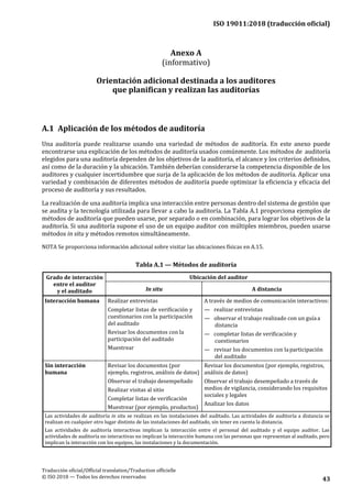 ISO 19011:2018 (traducción oficial)
Traducción oficial/Official translation/Traduction officielle
© ISO 2018 — Todos los derechos reservados 43
Anexo A
(informativo)
Orientación adicional destinada a los auditores
que planifican y realizan las auditorías
A.1 Aplicación de los métodos de auditoría
Una auditoría puede realizarse usando una variedad de métodos de auditoría. En este anexo puede
encontrarse una explicación de los métodos de auditoría usados comúnmente. Los métodos de auditoría
elegidos para una auditoría dependen de los objetivos de la auditoría, el alcance y los criterios definidos,
así como de la duración y la ubicación. También deberían considerarse la competencia disponible de los
auditores y cualquier incertidumbre que surja de la aplicación de los métodos de auditoría. Aplicar una
variedad y combinación de diferentes métodos de auditoría puede optimizar la eficiencia y eficacia del
proceso de auditoría y sus resultados.
La realización de una auditoría implica una interacción entre personas dentro del sistema de gestión que
se audita y la tecnología utilizada para llevar a cabo la auditoría. La Tabla A.1 proporciona ejemplos de
métodos de auditoría que pueden usarse, por separado o en combinación, para lograr los objetivos de la
auditoría. Si una auditoría supone el uso de un equipo auditor con múltiples miembros, pueden usarse
métodos in situ y métodos remotos simultáneamente.
NOTA Se proporciona información adicional sobre visitar las ubicaciones físicas en A.15.
Tabla A.1 — Métodos de auditoría
Grado de interacción
entre el auditor
y el auditado
Ubicación del auditor
In situ A distancia
Interacción humana Realizar entrevistas
Completar listas de verificación y
cuestionarios con la participación
del auditado
Revisar los documentos con la
participación del auditado
Muestrear
A través de medios de comunicación interactivos:
— realizar entrevistas
— observar el trabajo realizado con un guíaa
distancia
— completar listas de verificación y
cuestionarios
— revisar los documentos con laparticipación
del auditado
Sin interacción
humana
Revisar los documentos (por
ejemplo, registros, análisis de datos)
Observar el trabajo desempeñado
Realizar visitas al sitio
Completar listas de verificación
Muestrear (por ejemplo, productos)
Revisar los documentos (por ejemplo, registros,
análisis de datos)
Observar el trabajo desempeñado a través de
medios de vigilancia, considerando los requisitos
sociales y legales
Analizar los datos
Las actividades de auditoría in situ se realizan en las instalaciones del auditado. Las actividades de auditoría a distancia se
realizan en cualquier otro lugar distinto de las instalaciones del auditado, sin tener en cuenta la distancia.
Las actividades de auditoría interactivas implican la interacción entre el personal del auditado y el equipo auditor. Las
actividades de auditoría no interactivas no implican la interacción humana con las personas que representan al auditado, pero
implican la interacción con los equipos, las instalaciones y la documentación.
 