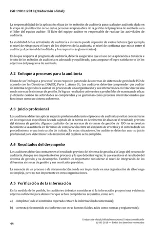 ISO 19011:2018 (traducción oficial)
Traducción oficial/Official translation/Traductionofficielle
© ISO 2018 — Todos los derechosreservados44
La responsabilidad de la aplicación eficaz de los métodos de auditoría para cualquier auditoría dada en
la etapa de planificación recae en las personas responsables de la gestión del programa de auditoría o en
el líder del equipo auditor. El líder del equipo auditor es responsable de realizar las actividades de
auditoría.
La viabilidad de las actividades de auditoría a distancia puede depender de varios factores (por ejemplo,
el nivel de riesgo para el logro de los objetivos de la auditoría, el nivel de confianza que existe entre el
auditor y el personal del auditado, y los requisitos reglamentarios).
En lo que respecta al programa de auditoría, debería asegurarse que el uso de la aplicación a distancia e
in situ de los métodos de auditoría es adecuado y equilibrado, para asegurar el logro satisfactorio de los
objetivos del programa de auditoría.
A.2 Enfoque a procesos para la auditoría
El uso de un “enfoque a procesos” es un requisito para todas las normas de sistemas de gestión de ISO de
acuerdo con las Directivas ISO/IEC, Parte 1, Anexo SL. Los auditores deberían comprender que auditar
un sistema de gestión es auditar los procesos de una organización y sus interacciones en relación con una
o más normas de sistemas de gestión. Se logran resultados coherentes y predecibles de manera más eficaz
y eficiente cuando las actividades se comprenden y se gestionan como procesos interrelacionados que
funcionan como un sistema coherente.
A.3 Juicio profesional
Los auditores deberían aplicar su juicio profesional durante el proceso de auditoría y evitar concentrarse
en los requisitos específicos de cada capítulo de la norma en detrimento de alcanzar el resultado previsto
del sistema de gestión. Algunos capítulos de las normas de sistemas de gestión de ISO no se prestan
fácilmente a la auditoría en términos de comparación entre un conjunto de criterios y el contenido de un
procedimiento o una instrucción de trabajo. En estas situaciones, los auditores deberían usar su juicio
profesional para determinar si la intención del capítulo se hacumplido.
A.4 Resultados del desempeño
Los auditores deberían centrarse en el resultado previsto del sistema de gestión a lo largo del proceso de
auditoría. Aunque son importantes los procesos y lo que deberían lograr, lo que cuenta es el resultado del
sistema de gestión y su desempeño. También es importante considerar el nivel de integración de los
diferentes sistemas de gestión y sus resultados previstos.
La ausencia de un proceso o de documentación puede ser importante en una organización de alto riesgo
o compleja, pero no tan importante en otras organizaciones.
A.5 Verificación de la información
En la medida de lo posible, los auditores deberían considerar si la información proporciona evidencia
objetiva suficiente para demostrar que se han cumplido los requisitos, como ser:
a) completa (todo el contenido esperado está en la información documentada);
b) correcta (el contenido es conforme con otras fuentes fiables, tales como normas y reglamentos);
 