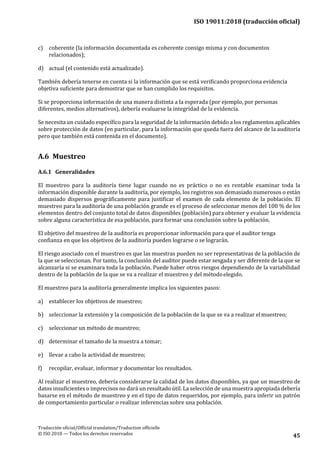 ISO 19011:2018 (traducción oficial)
Traducción oficial/Official translation/Traduction officielle
© ISO 2018 — Todos los derechos reservados 45
c) coherente (la información documentada es coherente consigo misma y con documentos
relacionados);
d) actual (el contenido está actualizado).
También debería tenerse en cuenta si la información que se está verificando proporciona evidencia
objetiva suficiente para demostrar que se han cumplido los requisitos.
Si se proporciona información de una manera distinta a la esperada (por ejemplo, por personas
diferentes, medios alternativos), debería evaluarse la integridad de la evidencia.
Se necesita un cuidado específico para la seguridad de la información debido a los reglamentos aplicables
sobre protección de datos (en particular, para la información que queda fuera del alcance de la auditoría
pero que también está contenida en el documento).
A.6 Muestreo
A.6.1 Generalidades
El muestreo para la auditoría tiene lugar cuando no es práctico o no es rentable examinar toda la
información disponible durante la auditoría, por ejemplo, los registros son demasiado numerosos o están
demasiado dispersos geográficamente para justificar el examen de cada elemento de la población. El
muestreo para la auditoría de una población grande es el proceso de seleccionar menos del 100 % de los
elementos dentro del conjunto total de datos disponibles (población) para obtener y evaluar la evidencia
sobre alguna característica de esa población, para formar una conclusión sobre la población.
El objetivo del muestreo de la auditoría es proporcionar información para que el auditor tenga
confianza en que los objetivos de la auditoría pueden lograrse o se lograrán.
El riesgo asociado con el muestreo es que las muestras pueden no ser representativas de la población de
la que se seleccionan. Por tanto, la conclusión del auditor puede estar sesgada y ser diferente de la que se
alcanzaría si se examinara toda la población. Puede haber otros riesgos dependiendo de la variabilidad
dentro de la población de la que se va a realizar el muestreo y del métodoelegido.
El muestreo para la auditoría generalmente implica los siguientes pasos:
a) establecer los objetivos de muestreo;
b) seleccionar la extensión y la composición de la población de la que se va a realizar elmuestreo;
c) seleccionar un método de muestreo;
d) determinar el tamaño de la muestra a tomar;
e) llevar a cabo la actividad de muestreo;
f) recopilar, evaluar, informar y documentar los resultados.
Al realizar el muestreo, debería considerarse la calidad de los datos disponibles, ya que un muestreo de
datos insuficientes o imprecisos no dará un resultado útil. La selección de una muestra apropiada debería
basarse en el método de muestreo y en el tipo de datos requeridos, por ejemplo, para inferir un patrón
de comportamiento particular o realizar inferencias sobre una población.
 
