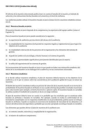 ISO 19011:2018 (traducción oficial)
Traducción oficial/Official translation/Traductionofficielle
© ISO 2018 — Todos los derechosreservados46
El informe de la muestra seleccionada podría tener en cuenta el tamaño de la muestra, el método de
selección y las estimaciones hechas basadas en la muestra y el nivel de confianza.
Las auditorías pueden utilizar el muestreo basado en juicio (véase A.6.2) o muestreo estadístico (véase
A.6.3).
A.6.2 Muestreo basado en juicio
El muestreo basado en juicio depende de la competencia y la experiencia del equipo auditor (véase el
Capítulo 7).
Para el muestreo basado en juicio puede considerarse lo siguiente:
a) la experiencia de auditorías previas dentro del alcance de la auditoría;
b) la complejidad de los requisitos (incluyendo los requisitos legales y reglamentarios) para lograr los
objetivos de la auditoría;
c) la complejidad e interacción de los procesos de la organización y los elementos del sistema de
gestión;
d) el grado de cambio en la tecnología, el factor humano o el sistema de gestión;
e) los riesgos y oportunidades significativos previamente identificados para la mejora;
f) la salida del seguimiento de los sistemas de gestión.
Un inconveniente del muestreo basado en juicio es que puede no haber una estimación estadística del
efecto de la incertidumbre en los hallazgos de la auditoría y en las conclusiones alcanzadas.
A.6.3 Muestreo estadístico
Si se decide utilizar muestreo estadístico, el plan de muestreo debería basarse en los objetivos de la
auditoría y en lo que se conoce sobre las características de la población global de la que se toman las
muestras.
El diseño del muestreo estadístico utiliza un proceso de selección de la muestra basado en la teoría de la
probabilidad. El muestreo basado en atributos se usa cuando sólo hay dos posibles resultados muestrales
para cada muestra (por ejemplo, correcto/incorrecto o apto/no apto). El muestreo basado en variables
se utiliza cuando el resultado de la muestra se da en un rango continuo.
El plan de muestreo debería tener en cuenta si es probable que los resultados que se examinan estén
basados en atributos o basados en variables. Por ejemplo, cuando se evalúa la conformidad de los
formularios completados con los requisitos establecidos en un procedimiento, podría usarse un enfoque
basado en atributos. Cuando se examina la ocurrencia de incidentes de inocuidad de los alimentos o el
número de infracciones de seguridad, es probable que sea más apropiado un enfoque basado en variables.
Los elementos que pueden afectar al plan de muestreo de la auditoría son:
a) el contexto, tamaño, naturaleza y complejidad de la organización;
b) el número de auditores competentes;
 