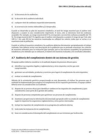 ISO 19011:2018 (traducción oficial)
Traducción oficial/Official translation/Traduction officielle
© ISO 2018 — Todos los derechos reservados 47
c) la frecuencia de las auditorías;
d) la duración de la auditoría individual;
e) cualquier nivel de confianza requerido externamente;
f) la ocurrencia de eventos indeseables y/o inesperados.
Cuando se desarrolla un plan de muestreo estadístico, el nivel de riesgo muestral que el auditor está
dispuesto a aceptar es una consideración importante. A veces, esto se denomina nivel de confianza
aceptable. Por ejemplo, un riesgo muestral del 5 % corresponde a un nivel de confianza aceptable del 95
%. Un riesgo muestral del 5 % significa que el auditor está dispuesto a aceptar el riesgo de que 5 de cada
100 (o 1 de cada 20) de las muestras examinadas no reflejará los valores reales que se verían si se
examinara toda la población.
Cuando se utiliza el muestreo estadístico, los auditores deberían documentar apropiadamente el trabajo
realizado. Esto debería incluir una descripción de la población que se pretende muestrear, los criterios
de muestreo utilizados para la evaluación (por ejemplo, qué es una muestra aceptable), los parámetros
estadísticos y los métodos que se utilizaron, el número de muestras evaluadas y los resultados obtenidos.
A.7 Auditoría del cumplimiento dentro de un sistema de gestión
El equipo auditor debería considerar si el auditado dispone de procesos eficaces para:
a) identificar sus requisitos legales y reglamentarios y otros requisitos con los que está
comprometido;
b) gestionar sus actividades, productos y servicios para lograr el cumplimiento de estos requisitos;
c) evaluar su estado de cumplimiento.
Además de la orientación genérica proporcionada en este documento, al evaluar los procesos que el
auditado ha implementado para asegurar el cumplimiento de los requisitos pertinentes, el equipo auditor
debería tener en consideración si el auditado:
1) dispone de un proceso eficaz para identificar cambios en los requisitos de cumplimiento y para
considerarlos como parte de la gestión del cambio;
2) dispone de personas competentes para gestionar sus procesos de cumplimiento;
3) mantiene y proporciona la información documentada apropiada sobre su estado de cumplimiento
según lo requieran los organismos reglamentarios y otras partes interesadas;
4) incluye los requisitos de cumplimiento en su programa de auditoría interna;
5) trata todas las instancias de no cumplimiento;
6) tiene en consideración el desempeño del cumplimiento en sus revisiones por la dirección.
 