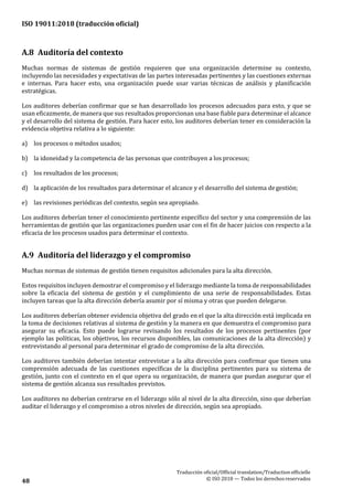 ISO 19011:2018 (traducción oficial)
Traducción oficial/Official translation/Traductionofficielle
© ISO 2018 — Todos los derechosreservados48
A.8 Auditoría del contexto
Muchas normas de sistemas de gestión requieren que una organización determine su contexto,
incluyendo las necesidades y expectativas de las partes interesadas pertinentes y las cuestiones externas
e internas. Para hacer esto, una organización puede usar varias técnicas de análisis y planificación
estratégicas.
Los auditores deberían confirmar que se han desarrollado los procesos adecuados para esto, y que se
usan eficazmente, de manera que sus resultados proporcionan una base fiable para determinar el alcance
y el desarrollo del sistema de gestión. Para hacer esto, los auditores deberían tener en consideración la
evidencia objetiva relativa a lo siguiente:
a) los procesos o métodos usados;
b) la idoneidad y la competencia de las personas que contribuyen a los procesos;
c) los resultados de los procesos;
d) la aplicación de los resultados para determinar el alcance y el desarrollo del sistema degestión;
e) las revisiones periódicas del contexto, según sea apropiado.
Los auditores deberían tener el conocimiento pertinente específico del sector y una comprensión de las
herramientas de gestión que las organizaciones pueden usar con el fin de hacer juicios con respecto a la
eficacia de los procesos usados para determinar el contexto.
A.9 Auditoría del liderazgo y el compromiso
Muchas normas de sistemas de gestión tienen requisitos adicionales para la alta dirección.
Estos requisitos incluyen demostrar el compromiso y el liderazgo mediante la toma de responsabilidades
sobre la eficacia del sistema de gestión y el cumplimiento de una serie de responsabilidades. Estas
incluyen tareas que la alta dirección debería asumir por sí misma y otras que pueden delegarse.
Los auditores deberían obtener evidencia objetiva del grado en el que la alta dirección está implicada en
la toma de decisiones relativas al sistema de gestión y la manera en que demuestra el compromiso para
asegurar su eficacia. Esto puede lograrse revisando los resultados de los procesos pertinentes (por
ejemplo las políticas, los objetivos, los recursos disponibles, las comunicaciones de la alta dirección) y
entrevistando al personal para determinar el grado de compromiso de la alta dirección.
Los auditores también deberían intentar entrevistar a la alta dirección para confirmar que tienen una
comprensión adecuada de las cuestiones específicas de la disciplina pertinentes para su sistema de
gestión, junto con el contexto en el que opera su organización, de manera que puedan asegurar que el
sistema de gestión alcanza sus resultados previstos.
Los auditores no deberían centrarse en el liderazgo sólo al nivel de la alta dirección, sino que deberían
auditar el liderazgo y el compromiso a otros niveles de dirección, según sea apropiado.
 