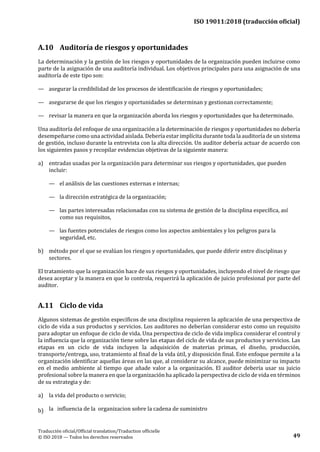 ISO 19011:2018 (traducción oficial)
.
Traducción oficial/Official translation/Traduction officielle
© ISO 2018 — Todos los derechos reservados 49
A.10 Auditoría de riesgos y oportunidades
La determinación y la gestión de los riesgos y oportunidades de la organización pueden incluirse como
parte de la asignación de una auditoría individual. Los objetivos principales para una asignación de una
auditoría de este tipo son:
— asegurar la credibilidad de los procesos de identificación de riesgos y oportunidades;
— asegurarse de que los riesgos y oportunidades se determinan y gestionan correctamente;
— revisar la manera en que la organización aborda los riesgos y oportunidades que hadeterminado.
Una auditoría del enfoque de una organización a la determinación de riesgos y oportunidades no debería
desempeñarse como una actividad aislada. Debería estar implícita durante toda la auditoría de un sistema
de gestión, incluso durante la entrevista con la alta dirección. Un auditor debería actuar de acuerdo con
los siguientes pasos y recopilar evidencias objetivas de la siguiente manera:
a) entradas usadas por la organización para determinar sus riesgos y oportunidades, que pueden
incluir:
— el análisis de las cuestiones externas e internas;
— la dirección estratégica de la organización;
— las partes interesadas relacionadas con su sistema de gestión de la disciplina específica, así
como sus requisitos,
— las fuentes potenciales de riesgos como los aspectos ambientales y los peligros para la
seguridad, etc.
b) método por el que se evalúan los riesgos y oportunidades, que puede diferir entre disciplinas y
sectores.
El tratamiento que la organización hace de sus riesgos y oportunidades, incluyendo el nivel de riesgo que
desea aceptar y la manera en que lo controla, requerirá la aplicación de juicio profesional por parte del
auditor.
A.11 Ciclo de vida
Algunos sistemas de gestión específicos de una disciplina requieren la aplicación de una perspectiva de
ciclo de vida a sus productos y servicios. Los auditores no deberían considerar esto como un requisito
para adoptar un enfoque de ciclo de vida. Una perspectiva de ciclo de vida implica considerar el control y
la influencia que la organización tiene sobre las etapas del ciclo de vida de sus productos y servicios. Las
etapas en un ciclo de vida incluyen la adquisición de materias primas, el diseño, producción,
transporte/entrega, uso, tratamiento al final de la vida útil, y disposición final. Este enfoque permite a la
organización identificar aquellas áreas en las que, al considerar su alcance, puede minimizar su impacto
en el medio ambiente al tiempo que añade valor a la organización. El auditor debería usar su juicio
profesional sobre la manera en que la organización ha aplicado la perspectiva de ciclo de vida en términos
de su estrategia y de:
a) la vida del producto o servicio;
b) la influencia de la organizacion sobre la cadena de suministro
 