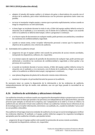 ISO 19011:2018 (traducción oficial)
Traducción oficial/Official translation/Traductionofficielle
© ISO 2018 — Todos los derechosreservados52
— adaptar el tamaño del equipo auditor y el número de guías y observadores de acuerdo con el
alcance de la auditoría, para evitar interferencias con los procesos operativos tanto como sea
posible;
— no tocar ni manipular ningún equipo, a menos que se permita explícitamente, incluso cuando se
tenga la competencia o se esté autorizado;
— si tiene lugar un incidente durante la visita in situ, el líder del equipo auditor debería revisar la
situación con el auditado y, si es necesario, con el cliente de la auditoría y llegar a un acuerdo
sobre si la auditoría se debería interrumpir, volver a programar o continuar;
— si se hacen copias de documentos en cualquier medio, pedir permiso con antelación y considerar
las cuestiones de confidencialidad y seguridad;
— cuando se toman notas, evitar recopilar información personal a menos que lo requieran los
objetivos de la auditoría o los criterios de auditoría.
c) Actividades de la auditoría virtual:
— asegurarse de que el equipo auditor está usando los protocolos de acceso remoto acordados,
incluyendo los dispositivos, software, etc. requeridos;
— si se toman copias de capturas de pantalla de documentos de cualquier tipo, pedir permiso por
adelantado y considerar las cuestiones de confidencialidad y seguridad, y evitar grabar a las
personas sin su permiso;
— si sucede un incidente durante el acceso remoto, el líder del equipo auditor debería revisar la
situación con el auditado y, si es necesario, con el cliente de la auditoría, y llegar a un acuerdo
sobre si la auditoría se debería interrumpir, reprogramar o continuar;
— usar planos/diagramas de planta de la ubicación remota como referencia;
— mantener el respeto a la privacidad durante las pausas en la auditoría.
Es necesario tener en cuenta la disposición de la información y de las evidencias de auditoría,
independientemente del tipo de medio, más adelante, una vez que haya pasado la necesidad de su
conservación.
A.16 Auditoría de actividades y ubicaciones virtuales
Las auditorías virtuales se realizan cuando una organización desempeña trabajo o proporciona un servicio
usando un entorno en línea que permite a las personas con independencia de la ubicación física, ejecutar
procesos (por ejemplo, la intranet de la empresa, una “computación en la nube”). A veces se refiere a la
auditoría de una ubicación virtual como auditoría virtual. Las auditorías remotas hacen referencia al uso
de tecnología para recopilar información, entrevistar a un auditado, etc., cuando los métodos “cara a cara”
no son posibles o deseables.
Una auditoría virtual sigue el proceso estándar de auditoría a la vez que se usa la tecnología para verificar
las evidencias objetivas. El auditado y el equipo auditor deberían asegurar los requisitos tecnológicos
apropiados para las auditorías virtuales, que pueden incluir:
— asegurarse de que el equipo auditor está usando los protocolos de acceso remoto acordados,
incluyendo loa dispositivos, sofware, etc, requeridos:
 