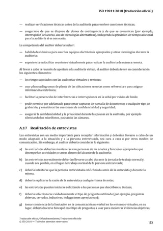 ISO 19011:2018 (traducción oficial)
Traducción oficial/Official translation/Traduction officielle
© ISO 2018 — Todos los derechos reservados 53
— realizar verificaciones técnicas antes de la auditoría para resolver cuestiones técnicas;
— asegurarse de que se dispone de planes de contingencia y de que se comunican (por ejemplo,
interrupción del acceso, uso de tecnologías alternativas), incluyendo la provisión de tiempo adicional
para la auditoría si es necesario.
La competencia del auditor debería incluir:
— habilidades técnicas para usar los equipos electrónicos apropiados y otras tecnologías durante la
auditoría;
— experiencia en facilitar reuniones virtualmente para realizar la auditoría de manera remota.
Al llevar a cabo la reunión de apertura o la auditoría virtual, el auditor debería tener en consideración
los siguientes elementos:
— los riesgos asociados con las auditorías virtuales o remotas;
— usar planos/diagramas de planta de las ubicaciones remotas como referencia o para asignar
información electrónica;
— facilitar la prevención de interferencias e interrupciones en la señal por ruidos defondo;
— pedir permiso por adelantado para tomar capturas de pantalla de documentos o cualquier tipo de
grabación, y considerar las cuestiones de confidencialidad y seguridad;
— asegurar la confidencialidad y la privacidad durante las pausas en la auditoría, por ejemplo
silenciando los micrófonos, pausando las cámaras.
A.17 Realización de entrevistas
Las entrevistas son un medio importante para recopilar información y deberían llevarse a cabo de un
modo adaptado a la situación y a la persona entrevistada, sea cara a cara o por otros medios de
comunicación. Sin embargo, el auditor debería considerar lo siguiente:
a) las entrevistas deberían mantenerse con personas de los niveles y funciones apropiados que
desempeñan actividades o tareas dentro del alcance de la auditoría;
b) las entrevistas normalmente deberían llevarse a cabo durante la jornada de trabajo normal y,
cuando sea posible, en el lugar de trabajo normal de la persona entrevistada;
c) debería intentarse que la persona entrevistada esté cómoda antes de la entrevista y durante la
misma;
d) debería explicarse la razón de la entrevista y cualquier toma de notas;
e) las entrevistas pueden iniciarse solicitando a las personas que describan su trabajo;
f) debería seleccionarse cuidadosamente el tipo de preguntas utilizado (por ejemplo, preguntas
abiertas, cerradas, inductivas, indagaciones apreciativas);
g) tomar conciencia de la limitación en la comunicación no verbal en los entornos virtuales; en su
lugar, debería hacerse hincapié en el tipo de preguntas a usar para encontrar evidenciasobjetivas;
 