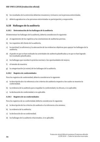 ISO 19011:2018 (traducción oficial)
Traducción oficial/Official translation/Traductionofficielle
© ISO 2018 — Todos los derechosreservados54
h) los resultados de la entrevista deberían resumirse y revisarse con la personaentrevistada;
i) debería agradecerse a las personas entrevistadas su participación y cooperación.
A.18 Hallazgos de la auditoría
A.18.1 Determinación de los hallazgos de la auditoría
Al determinar los hallazgos de la auditoría, debería considerarse lo siguiente:
a) el seguimiento de los registros y las conclusiones de auditorías previas;
b) los requisitos del cliente de la auditoría;
c) la exactitud, la suficiencia y la adecuación de las evidencias objetivas para apoyar los hallazgos de la
auditoría;
d) el grado en que se han realizado las actividades de auditoría planificadas y en que se han logrado
los resultados planificados;
e) los hallazgos que excedan la práctica normal, o las oportunidades de mejora;
f) el tamaño de muestra;
g) la categorización (si existe) de los hallazgos de la auditoría.
A.18.2 Registro de conformidades
Para los registros de conformidad, debería considerarse lo siguiente:
a) la descripción de o la referencia a los criterios de auditoría respecto a los cuales se muestra la
conformidad;
b) la evidencia de la auditoría para respaldar la conformidad y la eficacia, si es aplicable;
c) la declaración de conformidad, si es aplicable.
A.18.3 Registro de no conformidades
Para los registros de no conformidad, debería considerarse lo siguiente:
a) la descripción de los criterios de auditoría o la referencia a los mismos;
b) la evidencia de la auditoría;
c) la declaración de no conformidad;
d) los hallazgos de la auditoría relacionados, si es aplicable.
 