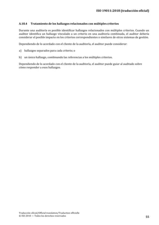ISO 19011:2018 (traducción oficial)
Traducción oficial/Official translation/Traduction officielle
© ISO 2018 — Todos los derechos reservados 55
A.18.4 Tratamiento de los hallazgos relacionados con múltiples criterios
Durante una auditoría es posible identificar hallazgos relacionados con múltiples criterios. Cuando un
auditor identifica un hallazgo vinculado a un criterio en una auditoría combinada, el auditor debería
considerar el posible impacto en los criterios correspondientes o similares de otros sistemas de gestión.
Dependiendo de lo acordado con el cliente de la auditoría, el auditor puede considerar:
a) hallazgos separados para cada criterio; o
b) un único hallazgo, combinando las referencias a los múltiples criterios.
Dependiendo de lo acordado con el cliente de la auditoría, el auditor puede guiar al auditado sobre
cómo responder a esos hallazgos.
 