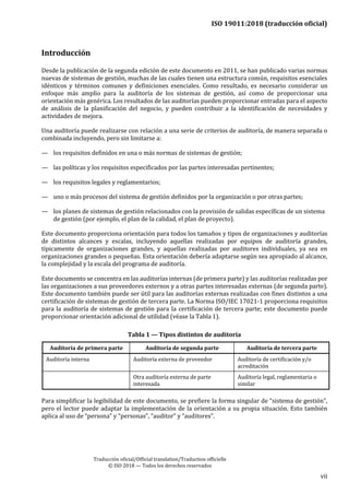 ISO 19011:2018 (traducción oficial)
Traducción oficial/Official translation/Traduction officielle
© ISO 2018 — Todos los derechos reservados
vii
Introducción
Desde la publicación de la segunda edición de este documento en 2011, se han publicado varias normas
nuevas de sistemas de gestión, muchas de las cuales tienen una estructura común, requisitos esenciales
idénticos y términos comunes y definiciones esenciales. Como resultado, es necesario considerar un
enfoque más amplio para la auditoría de los sistemas de gestión, así como de proporcionar una
orientación más genérica. Los resultados de las auditorías pueden proporcionar entradas para el aspecto
de análisis de la planificación del negocio, y pueden contribuir a la identificación de necesidades y
actividades de mejora.
Una auditoría puede realizarse con relación a una serie de criterios de auditoría, de manera separada o
combinada incluyendo, pero sin limitarse a:
— los requisitos definidos en una o más normas de sistemas de gestión;
— las políticas y los requisitos especificados por las partes interesadas pertinentes;
— los requisitos legales y reglamentarios;
— uno o más procesos del sistema de gestión definidos por la organización o por otras partes;
— los planes de sistemas de gestión relacionados con la provisión de salidas específicas de un sistema
de gestión (por ejemplo, el plan de la calidad, el plan de proyecto).
Este documento proporciona orientación para todos los tamaños y tipos de organizaciones y auditorías
de distintos alcances y escalas, incluyendo aquellas realizadas por equipos de auditoría grandes,
típicamente de organizaciones grandes, y aquellas realizadas por auditores individuales, ya sea en
organizaciones grandes o pequeñas. Esta orientación debería adaptarse según sea apropiado al alcance,
la complejidad y la escala del programa de auditoría.
Este documento se concentra en las auditorías internas (de primera parte) y las auditorías realizadas por
las organizaciones a sus proveedores externos y a otras partes interesadas externas (de segunda parte).
Este documento también puede ser útil para las auditorías externas realizadas con fines distintos a una
certificación de sistemas de gestión de tercera parte. La Norma ISO/IEC 17021-1 proporciona requisitos
para la auditoría de sistemas de gestión para la certificación de tercera parte; este documento puede
proporcionar orientación adicional de utilidad (véase la Tabla 1).
Tabla 1 — Tipos distintos de auditoría
Auditoría de primera parte Auditoría de segunda parte Auditoría de tercera parte
Auditoría interna Auditoría externa de proveedor Auditoría de certificación y/o
acreditación
Otra auditoría externa de parte
interesada
Auditoría legal, reglamentaria o
similar
Para simplificar la legibilidad de este documento, se prefiere la forma singular de “sistema de gestión”,
pero el lector puede adaptar la implementación de la orientación a su propia situación. Esto también
aplica al uso de “persona” y “personas”, “auditor” y “auditores”.
 