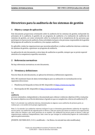 ISO 19011:2018 (traducción oficial)NORMA INTERNACIONAL
Traducción oficial/Official translation/Traduction officielle
© ISO 2018 — Todos los derechos reservados 1
Directrices para la auditoría de los sistemas de gestión
1 Objeto y campo de aplicación
Este documento proporciona orientación sobre la auditoría de los sistemas de gestión, incluyendo los
principios de la auditoría, la gestión de un programa de auditoría y la realización de auditorías de
sistemas de gestión, así como orientación sobre la evaluación de la competencia de las personas que
participan en el proceso de auditoría. Estas actividades incluyen a las personas responsables de la gestión
del programa de auditoría, los auditores y los equipos auditores.
Es aplicable a todas las organizaciones que necesitan planificar y realizar auditorías internas o externas
de sistemas de gestión, o gestionar un programa de auditoría.
La aplicación de este documento a otros tipos de auditorías es posible, siempre que se preste especial
atención a la competencia específica necesaria.
2 Referencias normativas
No hay referencias normativas en este documento.
3 Términos y definiciones
Para los fines de este documento, se aplican los términos y definiciones siguientes.
ISO e IEC mantienen bases de datos terminológicas para su utilización en normalización en las
siguientes direcciones:
— Plataforma de búsqueda en línea de ISO: disponible en https://www.iso.org/obp
— Electropedia de IEC: disponible en http://www.electropedia.org/
3.1
auditoría
proceso sistemático, independiente y documentado para obtener evidencias objetivas (3.8) y evaluarlas
de manera objetiva con el fin de determinar el grado en que se cumplen los criterios de auditoría (3.7)
Nota 1 a la entrada: Las auditorías internas, denominadas en algunos casos auditorías de primera parte, se
realizan por, o en nombre de la propia organización.
Nota 2 a la entrada: Las auditorías externas incluyen lo que se denomina generalmente auditorías de segunda y
tercera parte. Las auditorías de segunda parte se llevan a cabo por partes que tienen un interés en la organización,
tales como los clientes o por otras personas en su nombre. Las auditorías de tercera parte se llevan a cabo por
organizaciones auditoras independientes, tales como las que otorgan la certificación/registro de conformidad o
agencias gubernamentales.
[FUENTE: ISO 9000:2015, 3.13.1, modificada — las Notas a la entrada han sido modificadas]
 