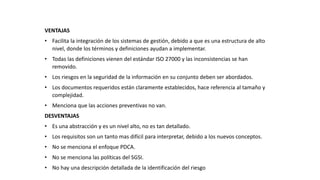 VENTAJAS
• Facilita la integración de los sistemas de gestión, debido a que es una estructura de alto
nivel, donde los términos y definiciones ayudan a implementar.
• Todas las definiciones vienen del estándar ISO 27000 y las inconsistencias se han
removido.
• Los riesgos en la seguridad de la información en su conjunto deben ser abordados.
• Los documentos requeridos están claramente establecidos, hace referencia al tamaño y
complejidad.
• Menciona que las acciones preventivas no van.
DESVENTAJAS
• Es una abstracción y es un nivel alto, no es tan detallado.
• Los requisitos son un tanto mas difícil para interpretar, debido a los nuevos conceptos.
• No se menciona el enfoque PDCA.
• No se menciona las políticas del SGSI.
• No hay una descripción detallada de la identificación del riesgo
 