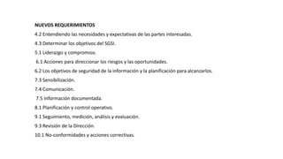 NUEVOS REQUERIMIENTOS
4.2 Entendiendo las necesidades y expectativas de las partes interesadas.
4.3 Determinar los objetivos del SGSI.
5.1 Liderazgo y compromiso.
6.1 Acciones para direccionar los riesgos y las oportunidades.
6.2 Los objetivos de seguridad de la información y la planificación para alcanzarlos.
7.3 Sensibilización.
7.4 Comunicación.
7.5 Información documentada.
8.1 Planificación y control operativo.
9.1 Seguimiento, medición, análisis y evaluación.
9.3 Revisión de la Dirección.
10.1 No-conformidades y acciones correctivas.
 